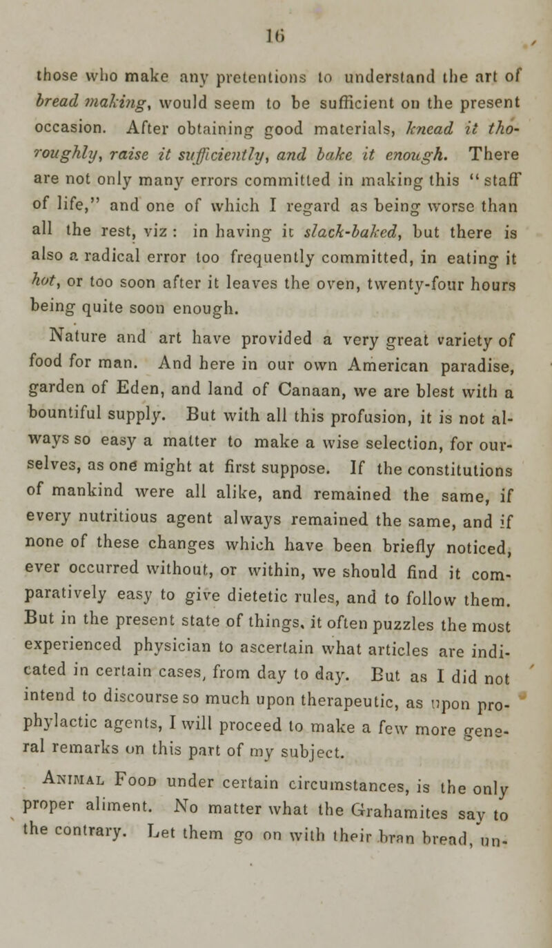 it; those who make any pretentions to understand the art of bread making, would seem to be sufficient on the present occasion. After obtaining good materials, knead it tho- roughly, raise it sufficiently, and bake it enough. There are not only many errors committed in making this  staff of life, and one of which I regard as being worse than all the rest, viz : in having ic slack-baked, but there is also a radical error too frequently committed, in eating it hot, or too soon after it leaves the oven, twenty-four hours being quite soon enough. Nature and art have provided a very great variety of food for man. And here in our own American paradise, garden of Eden, and land of Canaan, we are blest with a bountiful supply. But with all this profusion, it is not al- ways so easy a matter to make a wise selection, for our- selves, as one might at first suppose. If the constitutions of mankind were all alike, and remained the same, if every nutritious agent always remained the same, and if none of these changes which have been briefly noticed, ever occurred without, or within, we should find it com- paratively easy to give dietetic rules, and to follow them. But in the present state of things, it often puzzles the most experienced physician to ascertain what articles are indi- cated in certain cases, from day to day. But as I did not intend to discourse so much upon therapeutic, as upon pro- phylactic agents, I will proceed to make a [e\v more gene- ral remarks on this part of my subject. Animal Food under certain circumstances, is the only proper aliment. No matter what the Grahamites say to the contrary. Let them go on with their bran bread,un-