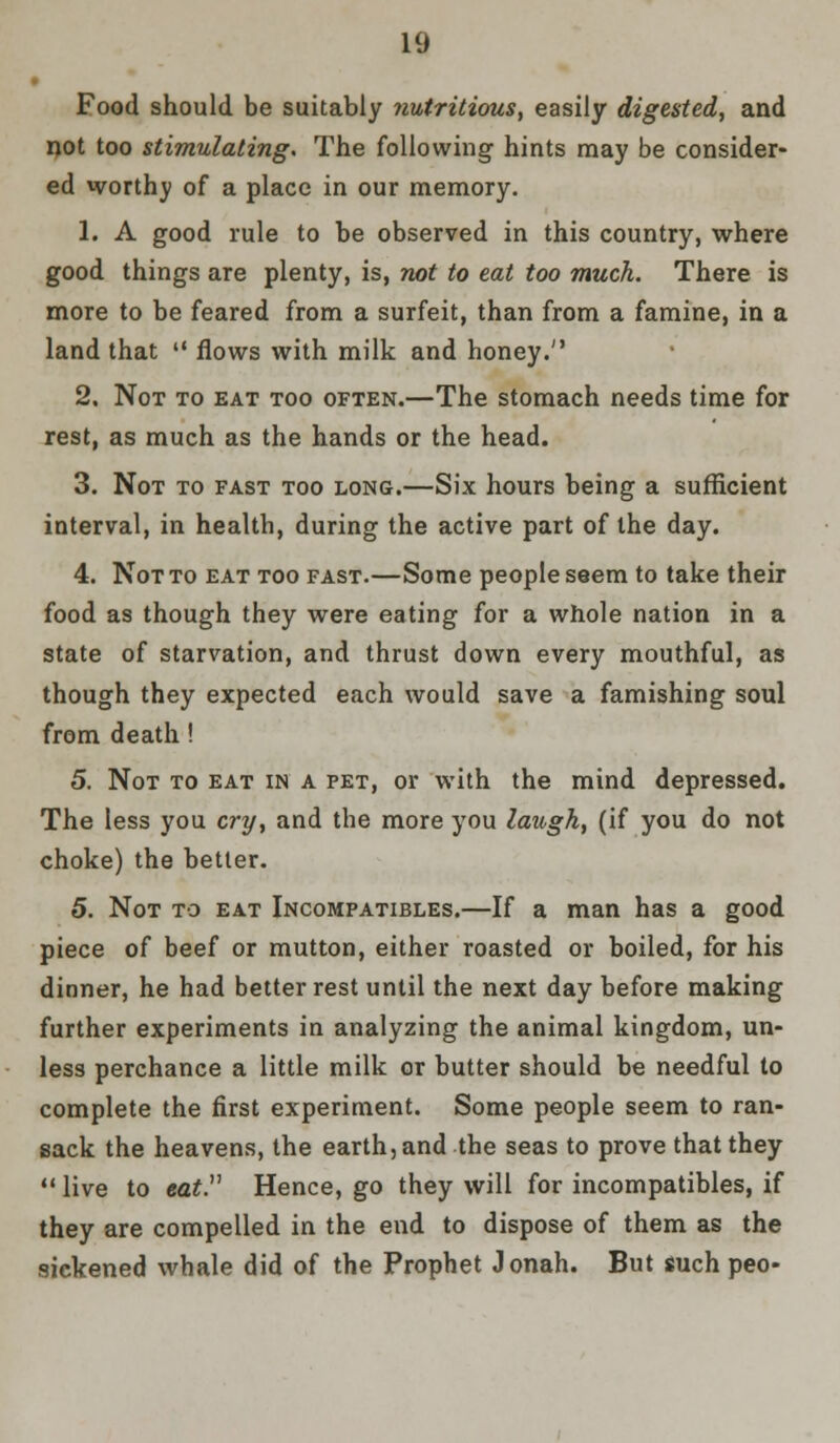 Food should be suitably nutritious, easily digested, and not too stimulating. The following hints may be consider- ed worthy of a place in our memory. 1. A good rule to be observed in this country, where good things are plenty, is, not to eat too much. There is more to be feared from a surfeit, than from a famine, in a land that  flows with milk and honey. 2. Not to eat too often.—The stomach needs time for rest, as much as the hands or the head. 3. Not to fast too long.—Six hours being a sufficient interval, in health, during the active part of the day. 4. Not to eat too fast.—Some people seem to take their food as though they were eating for a whole nation in a state of starvation, and thrust down every mouthful, as though they expected each would save a famishing soul from death ! 5. Not to eat in a pet, or with the mind depressed. The less you cry, and the more you laugh, (if you do not choke) the better. 5. Not to eat Incompatibles.—If a man has a good piece of beef or mutton, either roasted or boiled, for his dinner, he had better rest until the next day before making further experiments in analyzing the animal kingdom, un- less perchance a little milk or butter should be needful to complete the first experiment. Some people seem to ran- sack the heavens, the earth, and the seas to prove that they live to eat Hence, go they will for incompatibles, if they are compelled in the end to dispose of them as the sickened whale did of the Prophet Jonah. But such peo-