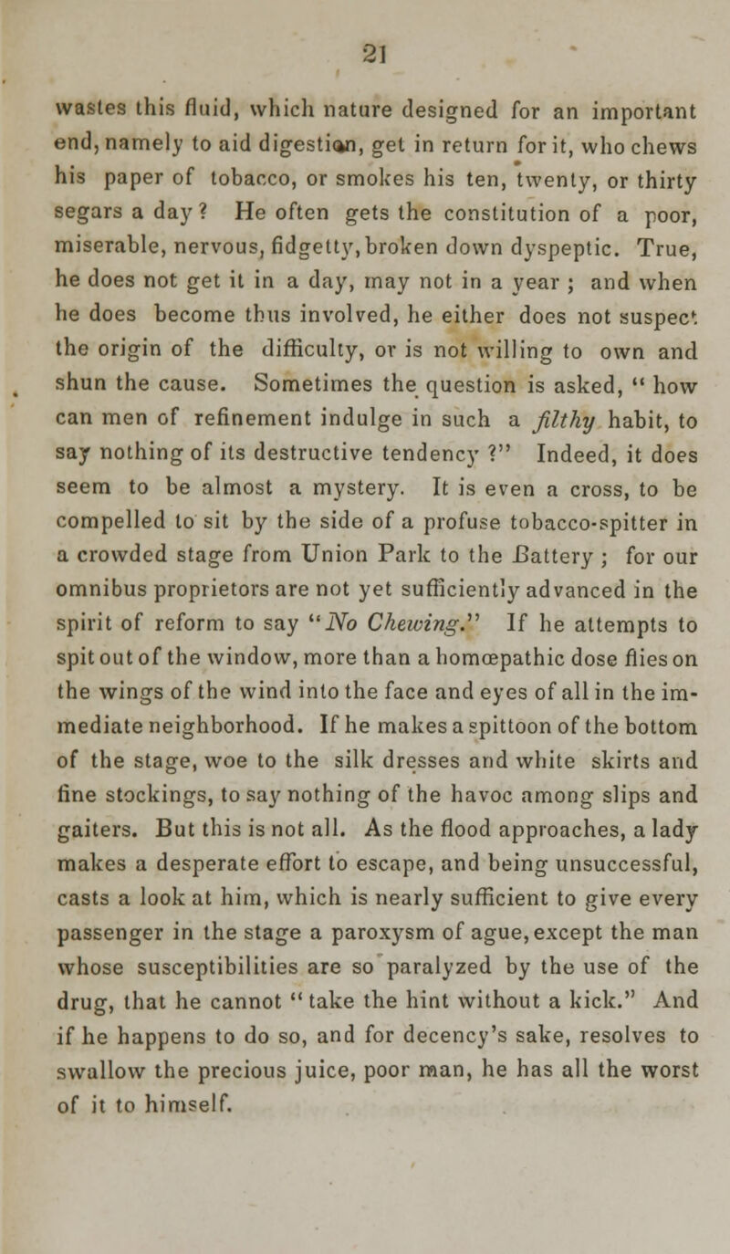 wastes this fluid, which nature designed for an important end, namely to aid digestion, get in return for it, who chews his paper of tobacco, or smokes his ten, twenty, or thirty segarsaday? He often gets the constitution of a poor, miserable, nervous, fidgetty, broken down dyspeptic. True, he does not get it in a day, may not in a year ; and when he does become thus involved, he either does not suspecf. the origin of the difficulty, or is not willing to own and shun the cause. Sometimes the question is asked,  how can men of refinement indulge in such a filthy habit, to say nothing of its destructive tendency ? Indeed, it does seem to be almost a mystery. It is even a cross, to be compelled to sit by the side of a profuse tobacco-spitter in a crowded stage from Union Park to the Battery ; for our omnibus proprietors are not yet sufficiently advanced in the spirit of reform to say No Chewing. If he attempts to spit out of the window, more than a homcepathic dose flies on the wings of the wind into the face and eyes of all in the im- mediate neighborhood. If he makes a spittoon of the bottom of the stage, woe to the silk dresses and white skirts and fine stockings, to say nothing of the havoc among slips and gaiters. But this is not all. As the flood approaches, a lady makes a desperate effort to escape, and being unsuccessful, casts a look at him, which is nearly sufficient to give every passenger in the stage a paroxysm of ague, except the man whose susceptibilities are so paralyzed by the use of the drug, that he cannot take the hint without a kick. And if he happens to do so, and for decency's sake, resolves to swallow the precious juice, poor man, he has all the worst of it to himself.