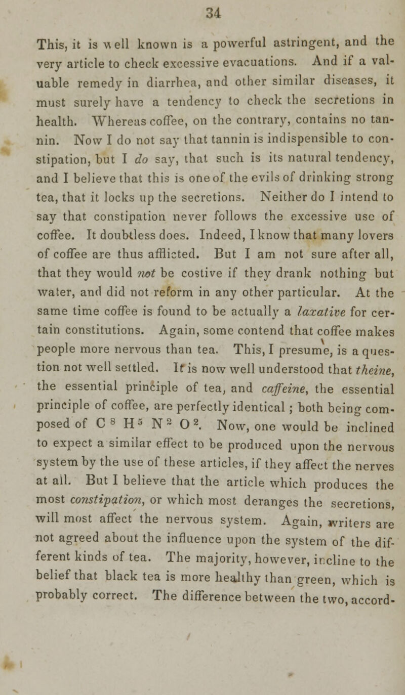 This, it is well known is a powerful astringent, and the very article to check excessive evacuations. And if a val- uable remedy in diarrhea, and other similar diseases, it must surely have a tendency to check the secretions in health. Whereas coffee, on the contrary, contains no tan- nin. Now I do not say that tannin is indispensible to con- stipation, but I do say, that such is its natural tendency, and I believe that this is one of the evils of drinking strong tea, that it locks up the secretions. Neither do I intend to say that constipation never follows the excessive use of coffee. It doubtless does. Indeed, I know that many lovers of coffee are thus afflicted. But I am not sure after all, that they would not be costive if they drank nothing but water, and did not reform in any other particular. At the same time coffee is found to be actually a laxative for cer- tain constitutions. Again, some contend that coffee makes people more nervous than tea. This, I presume, is a ques- tion not well settled. If is now well understood that theine, the essential principle of tea, and caffeine, the essential principle of coffee, are perfectly identical; both being com- posed of C s H5 N2 O2. Now, one would be inclined to expect a similar effect to be produced upon the nervous system by the use of these articles, if they affect the nerves at all. But I believe that the article which produces the most constipation, or which most deranges the secretions, will most affect the nervous system. Again, writers are not agreed about the influence upon the system of the dif- ferent kinds of tea. The majority, however, incline to the belief that black tea is more healthy than green, which is probably correct. The difference between the two, accord-