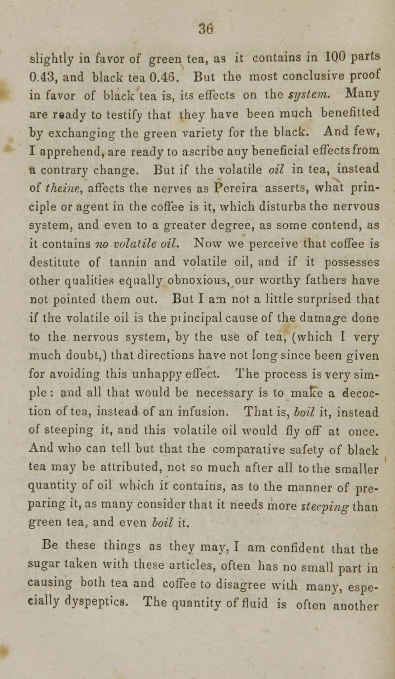 slightly in favor of green tea, as it contains in 100 parts 0.43, and black tea 0.46. But the most conclusive proof in favor of black tea is, its effects on the system. Many are ready to testify that they have been much benefitted by exchanging the green variety for the black. And few, I apprehend, are ready to ascribe any beneficial effects from a contrary change. But if the volatile oil in tea, instead of theine, affects the nerves as Pereira asserts, what prin- ciple or agent in the coffee is it, which disturbs the nervous system, and even to a greater degree, as some contend, as it contains no volatile oil. Now we perceive that coffee is destitute of tannin and volatile oil, and if it possesses other qualities equally obnoxious, our worthy fathers have not pointed them out. But I am not a little surprised that if the volatile oil is the piincipal cause of the damage done to the nervous system, by the use of tea, (which I very much doubt,) that directions have not long since been given for avoiding this unhappy effect. The process is very sim- ple : and all that would be necessary is to malce a decoc- tion of tea, instead of an infusion. That is, boil it, instead of steeping it, and this volatile oil would fly off at once. And who can tell but that the comparative safety of black tea may be attributed, not so much after all to the smaller quantity of oil which it contains, as to the manner of pre- paring it, as many consider that it needs more steeping than green tea, and even boil it. Be these things as they may, I am confident that the sugar taken with these articles, often has no small part in causing both tea and coffee to disagree with many, espe- cially dyspeptics. The quantity of fluid is often another