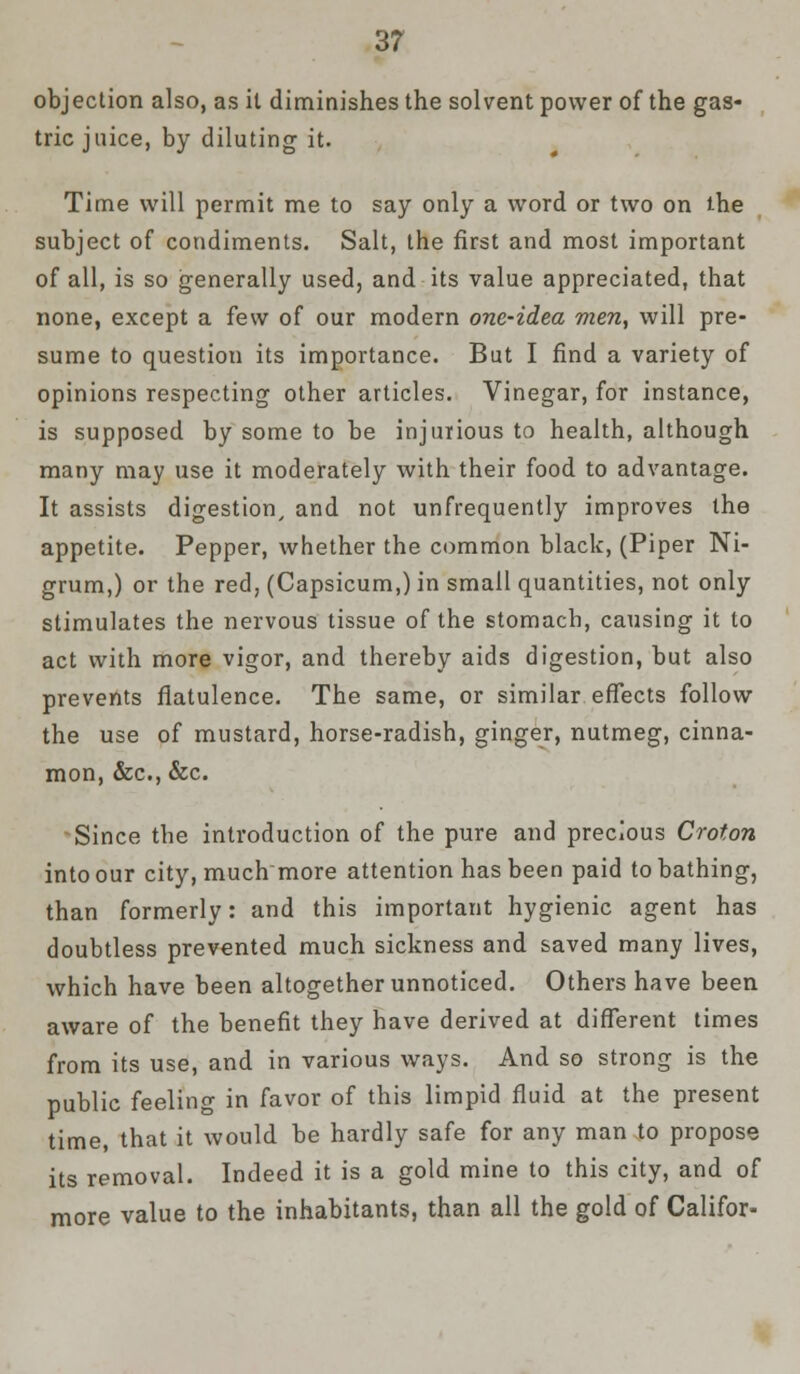 objection also, as it diminishes the solvent power of the gas- tric juice, by diluting it. Time will permit me to say only a word or two on the subject of condiments. Salt, the first and most important of all, is so generally used, and its value appreciated, that none, except a few of our modern one-idea men, will pre- sume to question its importance. But I find a variety of opinions respecting other articles. Vinegar, for instance, is supposed by some to be injurious to health, although many may use it moderately with their food to advantage. It assists digestion/ and not unfrequently improves the appetite. Pepper, whether the common black, (Piper Ni- grum,) or the red, (Capsicum,) in small quantities, not only stimulates the nervous tissue of the stomach, causing it to act with more vigor, and thereby aids digestion, but also prevents flatulence. The same, or similar effects follow the use of mustard, horse-radish, ginger, nutmeg, cinna- mon, &c, &c. Since the introduction of the pure and precious Croton into our city, much more attention has been paid to bathing, than formerly: and this important hygienic agent has doubtless prevented much sickness and saved many lives, which have been altogether unnoticed. Others have been aware of the benefit they have derived at different times from its use, and in various ways. And so strong is the public feeling in favor of this limpid fluid at the present time, that it would be hardly safe for any man to propose its removal. Indeed it is a gold mine to this city, and of more value to the inhabitants, than all the gold of Califor-