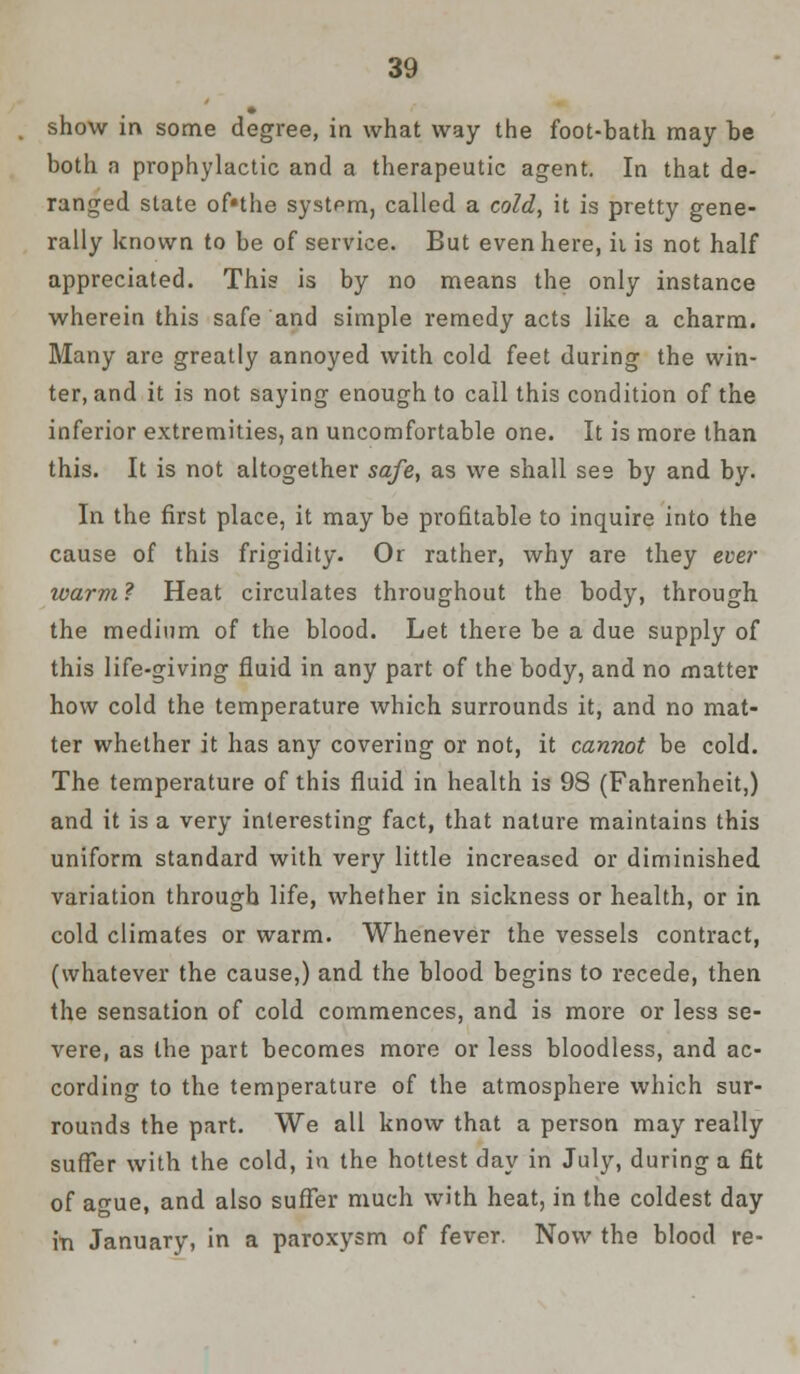 show in some degree, in what way the foot-bath may be both a prophylactic and a therapeutic agent. In that de- ranged state of«the system, called a cold, it is pretty gene- rally known to be of service. But even here, ii is not half appreciated. This is by no means the only instance wherein this safe and simple remedy acts like a charm. Many are greatly annoyed with cold feet during the win- ter, and it is not saying enough to call this condition of the inferior extremities, an uncomfortable one. It is more than this. It is not altogether safe, as we shall see by and by. In the first place, it may be profitable to inquire into the cause of this frigidity. Or rather, why are they ever ivarm ? Heat circulates throughout the body, through the medium of the blood. Let there be a due supply of this life-giving fluid in any part of the body, and no matter how cold the temperature which surrounds it, and no mat- ter whether it has any covering or not, it cannot be cold. The temperature of this fluid in health is 98 (Fahrenheit,) and it is a very interesting fact, that nature maintains this uniform standard with very little increased or diminished variation through life, whether in sickness or health, or in cold climates or warm. Whenever the vessels contract, (whatever the cause,) and the blood begins to recede, then the sensation of cold commences, and is more or less se- vere, as the part becomes more or less bloodless, and ac- cording to the temperature of the atmosphere which sur- rounds the part. We all know that a person may really suffer with the cold, in the hottest day in July, during a fit of ague, and also suffer much with heat, in the coldest day in January, in a paroxysm of fever. Now the blood re-