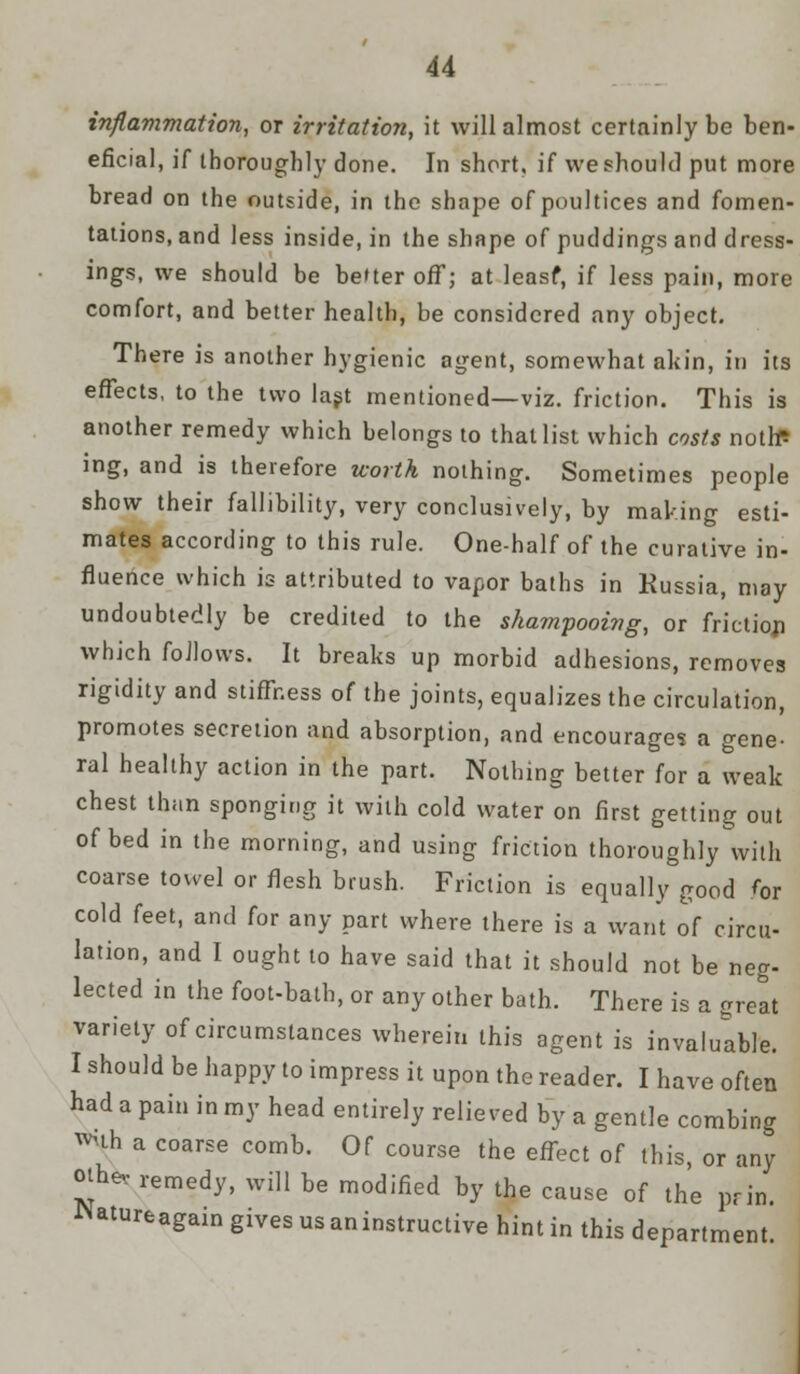 inflammation, or irritation, it will almost certainly be ben- eficial, if thoroughly done. In short, if we should put more bread on the outside, in the shape of poultices and fomen- tations, and less inside, in the shape of puddings and dress- ings, we should be better off; at leasf, if less pain, more comfort, and better health, be considered any object. There is another hygienic agent, somewhat akin, in its effects, to the two last mentioned—viz. friction. This is another remedy which belongs to that list which costs notte ing, and is therefore worth nothing. Sometimes people show their fallibility, very conclusively, by making esti- mates according to this rule. One-half of the curative in- fluence which is attributed to vapor baths in Russia, may undoubtedly be credited to the shampooing, or frictiori which follows. It breaks up morbid adhesions, removes rigidity and stiffness of the joints, equalizes the circulation, promotes secretion and absorption, and encourages a gene- ral healthy action in the part. Nothing better for a weak chest than sponging it with cold water on first getting out of bed in the morning, and using friction thoroughly with coarse towel or flesh brush. Friction is equally good for cold feet, and for any part where there is a want of circu- lation, and I ought to have said that it should not be neg- lected in the foot-bath, or any other bath. There is a Creat variety of circumstances wherein this agent is invaluable. I should be happy to impress it upon the reader. I have often had a pain in my head entirely relieved by a gentle combing ™uh a coarse comb. Of course the effect of this, or any otbev remedy, will be modified by the cause of the prill. Natureagain gives us an instructive hint in this department.