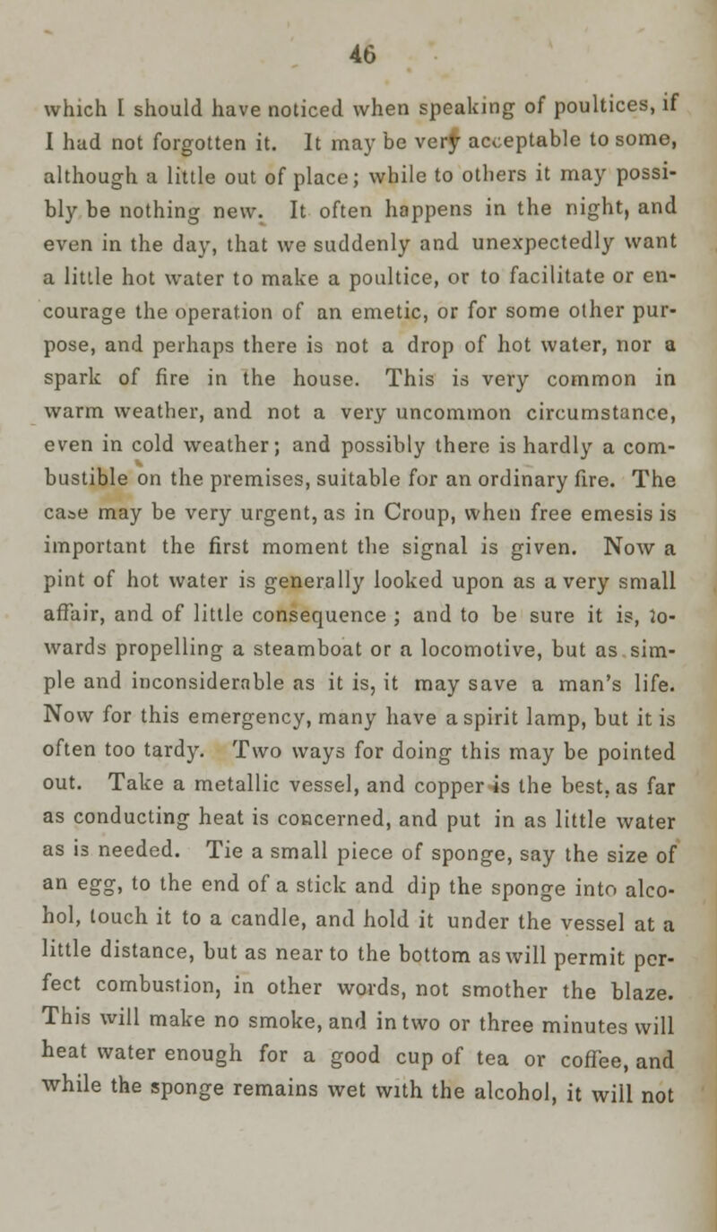 which [ should have noticed when speaking of poultices, if I had not forgotten it. It may be very acceptable to some, although a little out of place; while to others it may possi- bly be nothing new. It often happens in the night, and even in the day, that we suddenly and unexpectedly want a little hot water to make a poultice, or to facilitate or en- courage the operation of an emetic, or for some other pur- pose, and perhaps there is not a drop of hot water, nor a spark of fire in the house. This is very common in warm weather, and not a very uncommon circumstance, even in cold weather; and possibly there is hardly a com- bustible on the premises, suitable for an ordinary fire. The case may be very urgent, as in Croup, when free emesis is important the first moment the signal is given. Now a pint of hot water is generally looked upon as a very small affair, and of little consequence ; and to be sure it is, 2o- wards propelling a steamboat or a locomotive, but as sim- ple and inconsiderable as it is, it may save a man's life. Now for this emergency, many have a spirit lamp, but it is often too tardy. Two ways for doing this may be pointed out. Take a metallic vessel, and copper is the best, as far as conducting heat is concerned, and put in as little water as is needed. Tie a small piece of sponge, say the size of an egg, to the end of a stick and dip the sponge into alco- hol, touch it to a candle, and hold it under the vessel at a little distance, but as near to the bottom as will permit per- fect combustion, in other words, not smother the blaze. This will make no smoke, and in two or three minutes will heat water enough for a good cup of tea or coffee, and while the sponge remains wet with the alcohol, it will not