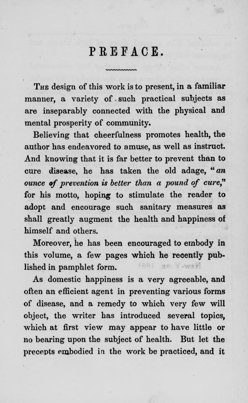 PREFACE. The design of this work is to present, in a familiar manner, a variety of. such practical subjects as are inseparably connected with the physical and mental prosperity of community. Believing that cheerfulness promotes health, the author has endeavored to amuse, as well as instruct. And knowing that it is far better to prevent than to cure disease, he has taken the old adage, an ounce of prevention is better than a pound of cure for his motto, hoping to stimulate the reader to adopt and encourage such sanitary measures as shall greatly augment the health and happiness of himself and others. Moreover, he has been encouraged to embody in this volume, a few pages which he recently pub- lished in pamphlet form. As domestic happiness is a very agreeable, and often an efficient agent in preventing various forms of disease, and a remedy to which very few will object, the writer has introduced several topics, which at first view may appear to have little or no bearing upon the subject of health. But let the precepts embodied in the work be practiced, and it