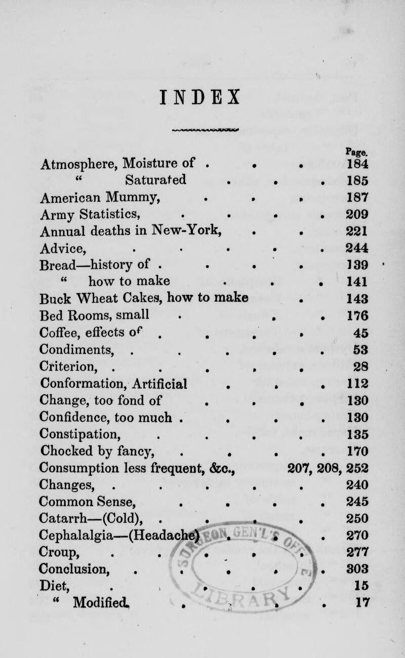 INDEX Atmosphere, Moisture of .  Saturated American Mummy, Army Statistics, Annual deaths in New-York, Advice, Bread—history of .  how to make Buck Wheat Cakes, how to make Bed Rooms, small Coffee, effects of . Condiments, Criterion, . Conformation, Artificial Change, too fond of Confidence, too much . Constipation, Chocked by fancy, . . Consumption less frequent, &c, 207, Changes, Common Sense, Catarrh—(Cold), . Cephalalgia—(Headache] Croup, . . f Conclusion, • » Diet, . , , . r •>  Modified; P»ge. 184 185 187 209 221 244 139 141 143 176 45 53 28 112 130 130 135 170 208, 252 240 245 250 270 277 303 15 17