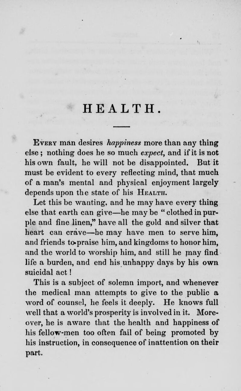 HEALTH. Every man desires happiness more than any thing else ; nothing does he so much expect, and if it is not his own fault, he will not be disappointed. But it must be evident to every reflecting mind, that much of a man's mental and physical enjoyment largely depends upon the state of his Health. Let this be wanting, and he may have every thing else that earth can give—he maybe  clothed in pur- ple and fine linen, have all the gold and silver that heart can crave—he may have men to serve him, and friends to«praise him, and kingdoms to honor him, and the world to worship him, and still he may find life a burden, and end his unhappy days by his own suicidal act! This is a subject of solemn import, and whenever the medical man attempts to give to the public a word of counsel, he feels it deeply. He knows full well that a world's prosperity is involved in it. More- over, he is aware that the health and happiness of his fellow-men too often fail of being promoted by his instruction, in consequence of inattention on their part.