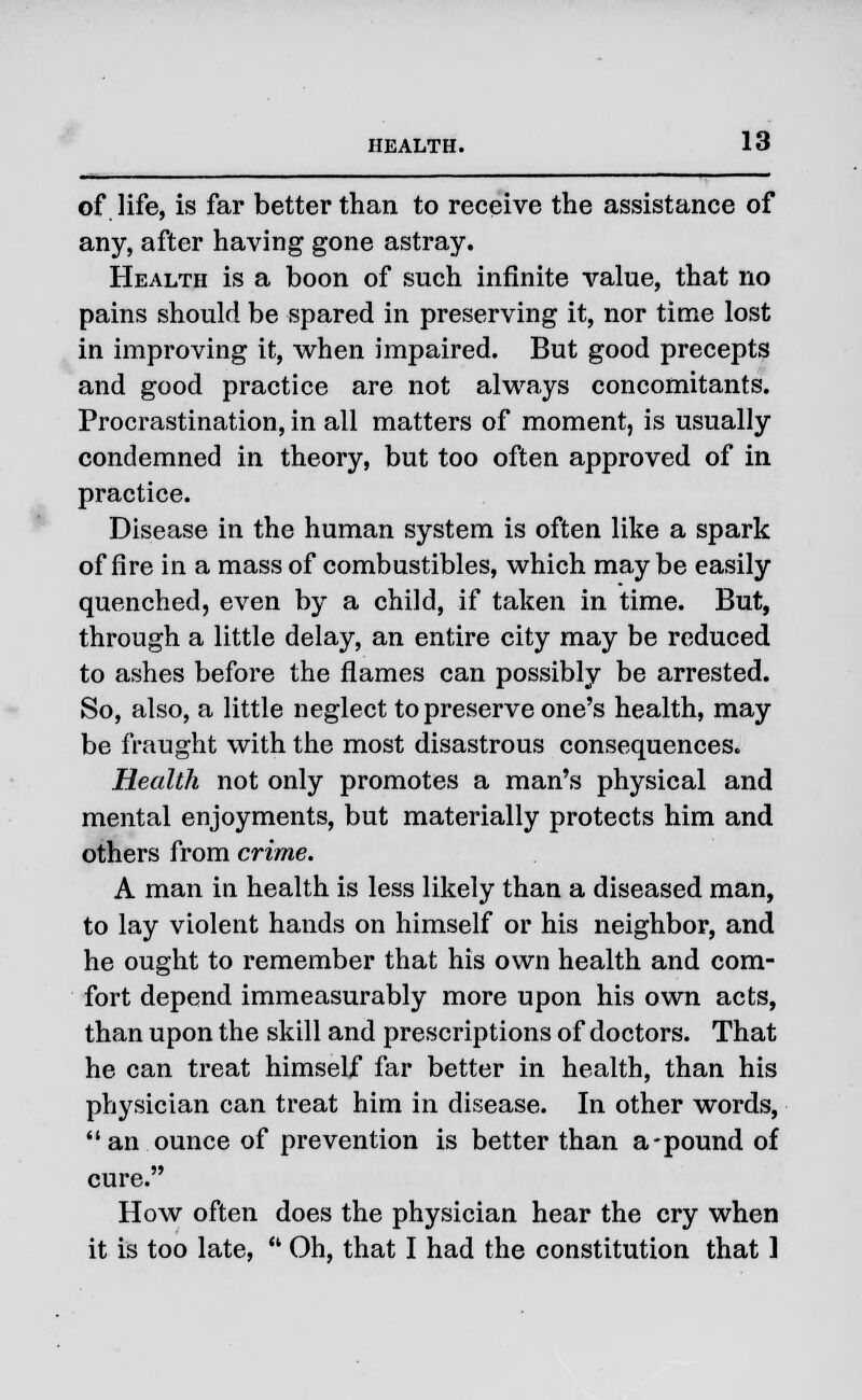 of life, is far better than to receive the assistance of any, after having gone astray. Health is a boon of such infinite value, that no pains should be spared in preserving it, nor time lost in improving it, when impaired. But good precepts and good practice are not always concomitants. Procrastination, in all matters of moment, is usually condemned in theory, but too often approved of in practice. Disease in the human system is often like a spark of fire in a mass of combustibles, which may be easily quenched, even by a child, if taken in time. But, through a little delay, an entire city may be reduced to ashes before the flames can possibly be arrested. So, also, a little neglect to preserve one's health, may be fraught with the most disastrous consequences. Health not only promotes a man's physical and mental enjoyments, but materially protects him and others from crime. A man in health is less likely than a diseased man, to lay violent hands on himself or his neighbor, and he ought to remember that his own health and com- fort depend immeasurably more upon his own acts, than upon the skill and prescriptions of doctors. That he can treat himself far better in health, than his physician can treat him in disease. In other words, an ounce of prevention is better than a-pound of cure. How often does the physician hear the cry when it is too late,  Oh, that I had the constitution that 1