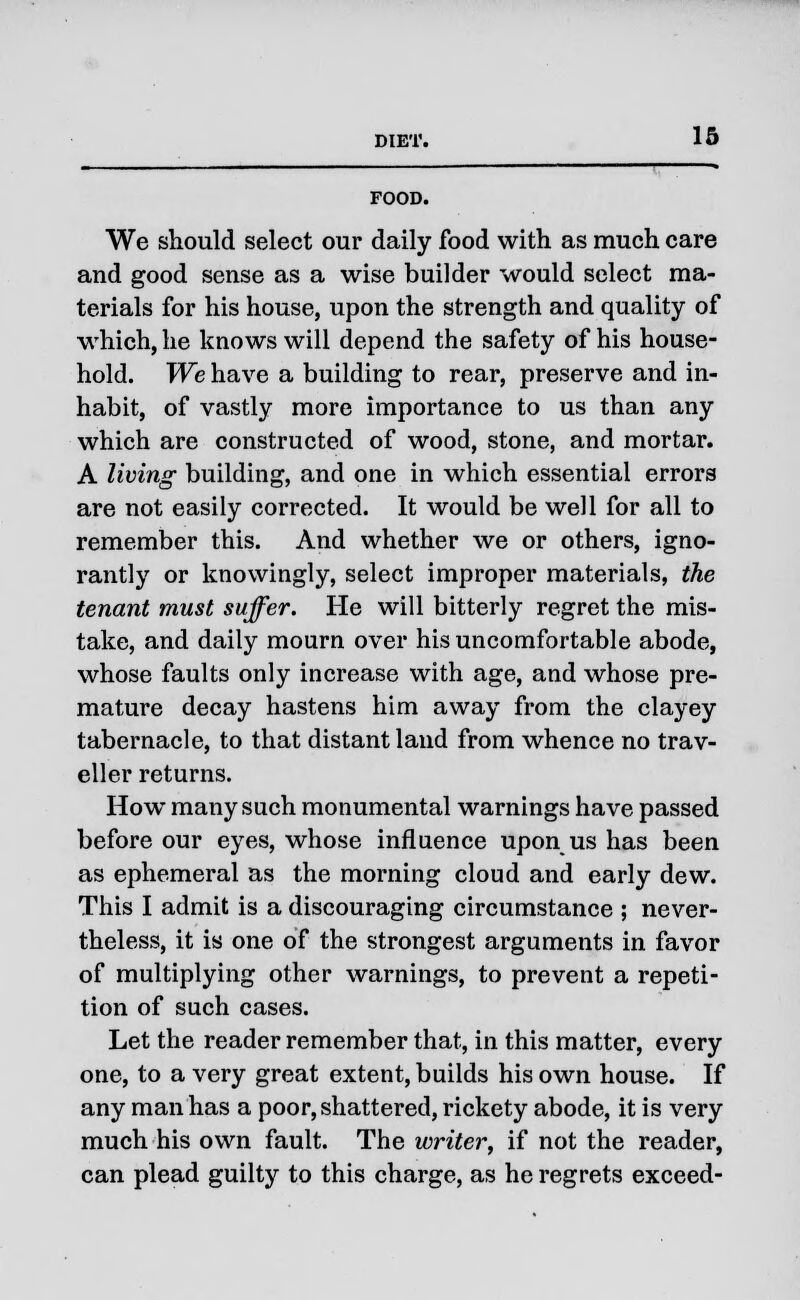 FOOD. We should select our daily food with as much care and good sense as a wise builder would select ma- terials for his house, upon the strength and quality of which, he knows will depend the safety of his house- hold. We have a building to rear, preserve and in- habit, of vastly more importance to us than any which are constructed of wood, stone, and mortar. A living building, and one in which essential errors are not easily corrected. It would be well for all to remember this. And whether we or others, igno- rantly or knowingly, select improper materials, the tenant must suffer. He will bitterly regret the mis- take, and daily mourn over his uncomfortable abode, whose faults only increase with age, and whose pre- mature decay hastens him away from the clayey tabernacle, to that distant land from whence no trav- eller returns. How many such monumental warnings have passed before our eyes, whose influence upon us has been as ephemeral as the morning cloud and early dew. This I admit is a discouraging circumstance ; never- theless, it is one of the strongest arguments in favor of multiplying other warnings, to prevent a repeti- tion of such cases. Let the reader remember that, in this matter, every one, to a very great extent, builds his own house. If any man has a poor, shattered, rickety abode, it is very much his own fault. The writer, if not the reader, can plead guilty to this charge, as he regrets exceed-