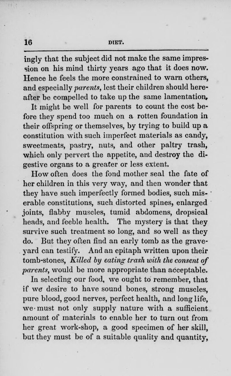 ingly that the subject did not make the same impres- sion on his mind thirty years ago that it does now. Hence he feels the more constrained to warn others, and especially parents, lest their children should here- after be compelled to take up the same lamentation. It might be well for parents to count the cost be- fore they spend too much on a rotten foundation in their offspring or themselves, by trying to build up a constitution with such imperfect materials as candy, sweetmeats, pastry, nuts, and other paltry trash, which only pervert the appetite, and destroy the di- gestive organs to a greater or less extent. How often does the fond mother seal the fate of her children in this very way, and then wonder that they have such imperfectly formed bodies, such mis- erable constitutions, such distorted spines, enlarged joints, flabby muscles, tumid abdomens, dropsical heads, and feeble health. The mystery is that they survive such treatment so long, and so well as they do. But they often find an early tomb as the grave- yard can testify. And an epitaph written upon their tomb-stones, Killed by eating trash with the consent of parents, would be more appropriate than acceptable. In selecting our food, we ought to remember, that if we desire to have sound bones, strong muscles, pure blood, good nerves, perfect health, and long life, we-must not only supply nature with a sufficient amount of materials to enable her to turn out from her great work-shop, a good specimen of her skill, but they must be of a suitable quality and quantity,