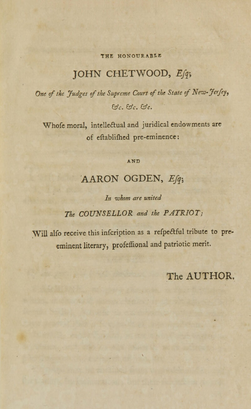 THE HONOURABLE JOHN CHETWOOD, Efq-, One of the Judges of the Supreme Court of the State of New- Je\ fey, &f. &c. &e. Whofe moral, intellectual and juridical endowments are of eftablifhed pre-eminence: AARON OGDEN, Efo In whom are united The COUNSELLOR and the PATRIOT; Will alfo receive this infcription as a refpeftful tribute to pre- eminent literary, profeffional and patriotic merit. The AUTHOR,