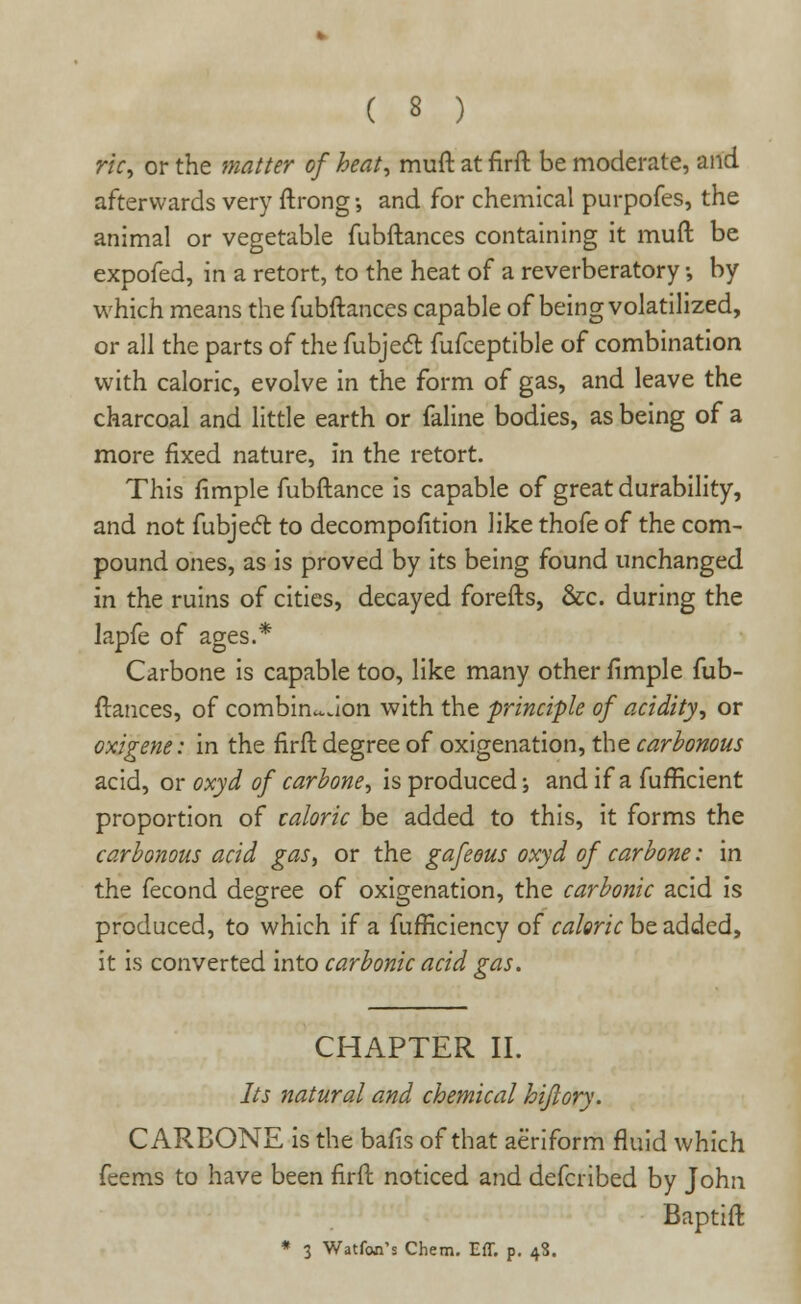 ric\ or the matter of heat, muft at firft be moderate, and afterwards very ftrong-, and for chemical purpofes, the animal or vegetable fubftances containing it muft be expofed, in a retort, to the heat of a reverberatory •, by which means the fubftances capable of being volatilized, or all the parts of the fubjedt fufceptible of combination with caloric, evolve in the form of gas, and leave the charcoal and little earth or faline bodies, as being of a more fixed nature, in the retort. This fimple fubftance is capable of great durability, and not fubject to decompofition like thofe of the com- pound ones, as is proved by its being found unchanged in the ruins of cities, decayed forefts, &c. during the lapfe of ages.* Carbone is capable too, like many other fimple fub- ftances, of combination with the principle of acidity, or oxigene: in the firft degree of oxigenation, the carbonous acid, or oxyd of carbone, is produced-, and if a fuflicient proportion of caloric be added to this, it forms the carbonous acid gas, or the gafeous oxyd of carbone: in the fecond degree of oxigenation, the carbonic acid is produced, to which if a fufficiency of caloric be added, it is converted into carbonic acid gas. CHAPTER II. Its natural and chemical hiflory. CARBONE is the bafis of that aeriform fluid which feems to have been firft noticed and defcribed by John Baptift * 3 Watfon's Chem. Eff. p. 48.