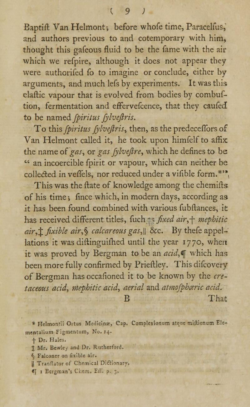 Baptift Van Helmont-, before whofe time, Paracelfus, and authors previous to and cotemporary with him, thought this gafeous fluid to be the fame with the air which we refpire, although it does not appear they vvere authorifed fo to imagine or conclude, either by arguments, and much lefs by experiments. It was this claftic vapour that is evolved from bodies by combuf- tion, fermentation and effervefcence, that they caufed to be named fpiritus fylveflris. To this fpiritus fylvejlris, then, as the predeceflbrs of Van Helmont called it, he took upon himfelf to affix; the name of gas, or gas fylveflre, which he defines to be  an incoercible fpirit or vapour, which can neither be collected in vefTels, nor reduced under a vifible form.*'*, This was the (late of knowledge among the chemifts of his time-, fince which, in modern days, according as it has been found combined with various fubftances, it has received different titles, fuch as fixed air,\ mephitic air,%fixible air,% calcareous gas, \\ &c. By thefe appel- lations it was diftinguifhed until the year 1770, when it was proved by Bergman to be an acid,^ which has been more fully confirmed by Prieftley. This difcovery of Bergman has occafioned it to be known by the cre- taceous acid, mephitic acid, aerial and atmofphceric acid. B That * Helmontii Ortus Medicinse, Cap. Complexionum atone miftionum Ele- tnentalium Figmentum, No. 14. f Dr. Hales. % Mr. Bewley and Dr. Rutherford. ^ Falconer on iaxible air. \\ Tranflator of Chemical Dictionary* €| 1 Bergman's Chern. EiT, p. 3.