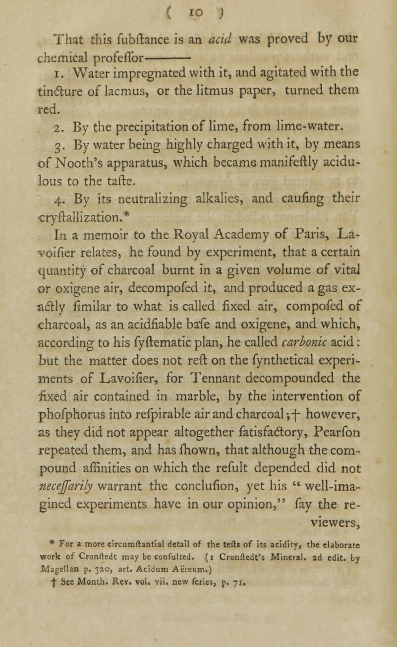 That this fubftance is an acid was proved by our chemical profeflbr i. Water impregnated with it, and agitated with the tincture of lacmus, or the litmus paper, turned them red. 2. By the precipitation of lime, from lime-water. 3. By water being highly charged with it, by means of Nooth's apparatus, which became manifeftly acidu- lous to the tafte. 4. By its neutralizing alkalies, and caufing their cryftallization.* In a memoir to the Royal Academy of Paris, La- voifier relates, he found by experiment, that a certain quantity of charcoal burnt in a given volume of vital or oxigene air, decompofed it, and produced a gas ex- actly fimilar to what is called fixed air, compofed of charcoal, as an acidfiable bafe and oxigene, and which, according to his fyftematic plan, he called carbonic acid: but the matter does not reft on the fynthetical experi- ments of Lavoifier, for Tennant decompounded the fixed air contained in marble, by the intervention of phofphorus into refpirable air and charcoal ;-f- however, as they did not appear altogether fatisfactory, Pearfon repeated them, and has mown, that although the com- pound affinities on which the refult depended did not necejfarily warrant the conclufion, yet his '* well-ima- gined experiments have in our opinion, fay the re- viewers, * For a more circumftantial detail of the tefti of its acidity, the elaborate work of Cronftedt may be confulted. (1 Cronftedt's Mineral, ad edit. by- Magellan p. 32c, art. Acidum Aereum.) -f See Month. Rev. vol. vii. new feries, p. 71.