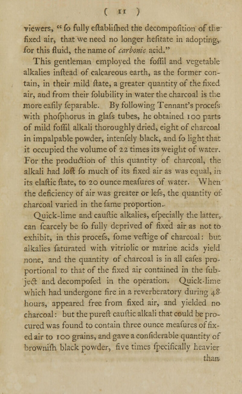 viewers,  fo fully eftablifhed the decomposition of the fixed air, that we need no longer hefitate in adopting, for this fluid, the name of carbonic acid. This gentleman employed the foffil and vegetable alkalies inftead of calcareous earth, as the former con- tain, in their mild ftate, a greater quantity of the fixed air, and from their folubility in water the charcoal is the more eafily feparable. By following Tennant's procefs with phofphorus in glafs tubes, he obtained ioo parts of mild foflil alkali thoroughly dried, eight of charcoal in impalpable powder, intenfely black, and fo light that it occupied the volume of 22 times its weight of water. For the production of this quantity of charcoal, the alkali had ioft fo much of its fixed air as was equal, in its elaftic ftate, to 20 ounce meafures of water. When the deficiency of air was greater or lefs, the quantity of charcoal varied in the fame proportion.- Quick-lime and cauftic alkalies, efpecially the latter, can fcarcely be fo fully deprived of fixed air as not to exhibit, in this procefs, fome veftige of charcoal: but alkalies faturated with vitriolic or marine acids yield none, and the quantity of charcoal is in all cafes pro- portional to that of the fixed air contained in the fub- ject and decompofed in the operation. Quick-lime which had undergone fire in a reverberatory during 48 hours, appeared free from fixed air, and yielded no charcoal: but the pureft cauftic alkali that could be pro- cured was found to contain three ounce meafures of fix- ed air to 100 grains, and gave a considerable quantity of brownifh black powder, five times fpecifically heavier than,