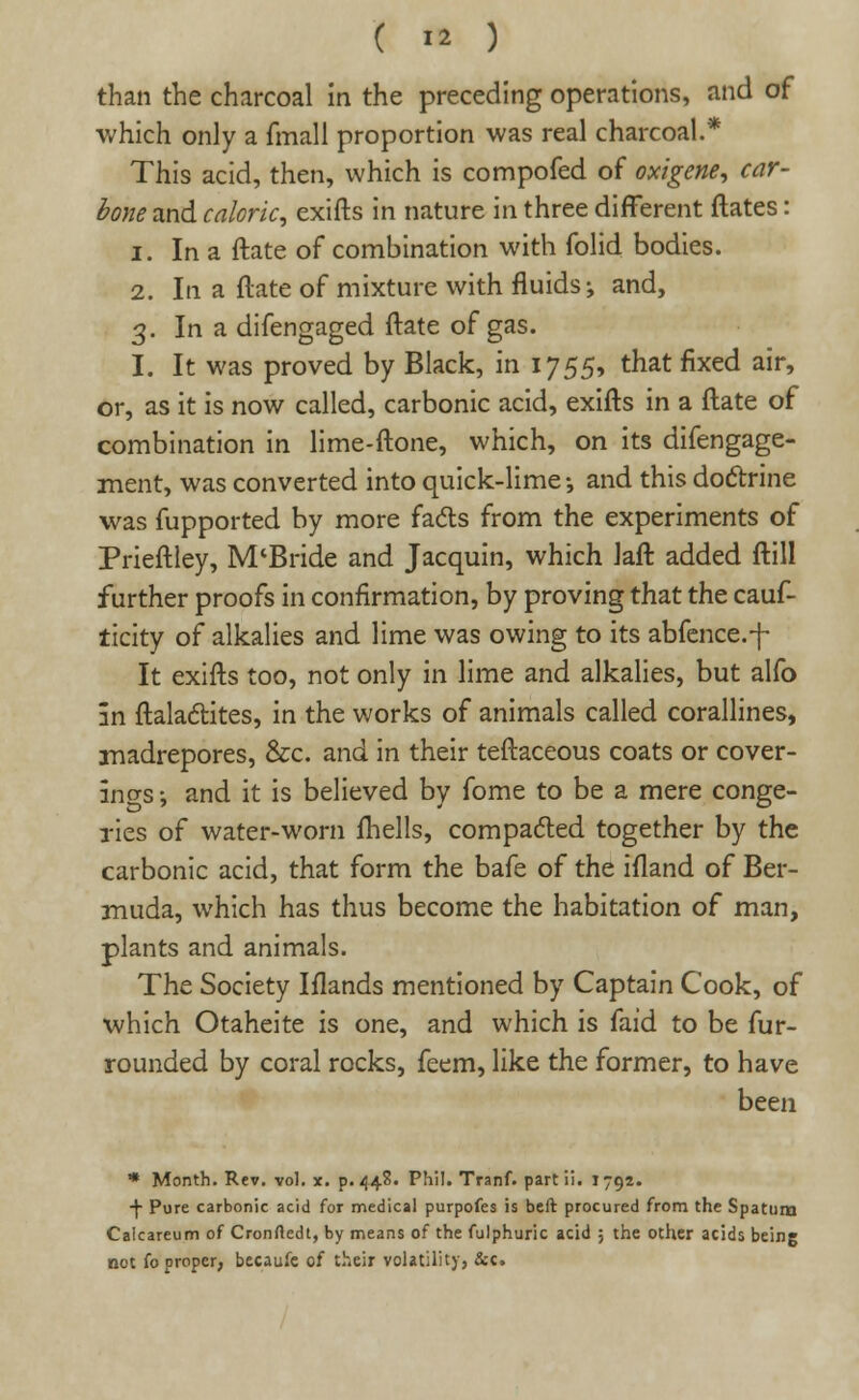 than the charcoal in the preceding operations, and of which only a fmall proportion was real charcoal.* This acid, then, which is compofed of oxigene, car- bone and caloric, exifts in nature in three different ftates: i. In a ftate of combination with folid bodies. 2. In a ftate of mixture with fluids; and, 3. In a difengaged ftate of gas. I. It was proved by Black, in 1755, that fixed air, or, as it is now called, carbonic acid, exifts in a ftate of combination in lime-ftone, which, on its difengage- ment, was converted into quick-lime •, and this doctrine was fupported by more facts from the experiments of Prieftley, M'Bride and Jacquin, which Jaft added ftill further proofs in confirmation, by proving that the cauf- ticity of alkalies and lime was owing to its abfence.-f- It exifts too, not only in lime and alkalies, but alfo in ftalactites, in the works of animals called corallines, madrepores, &c. and in their teftaceous coats or cover- ings-, and it is believed by fome to be a mere conge- ries of water-worn fhells, compacted together by the carbonic acid, that form the bafe of the ifland of Ber- muda, which has thus become the habitation of man, plants and animals. The Society Iflands mentioned by Captain Cook, of which Otaheite is one, and which is faid to be fur- rounded by coral rocks, feem, like the former, to have been * Month. Rev. vol. x. p. 448. Phi!. Tranf. part ii. 1792. ■f Pure carbonic acid for medical purpofes is beft procured from the Spatum Calcareum of Cronrtedt, by means of the fulphuric acid ; the other acids being not fo proper, becaufe of their volatility, &c.