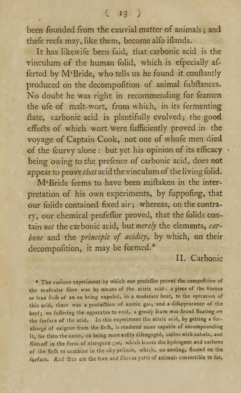 been founded from the exuvial matter of animals •, and thefe reefs may, like them, become alfo iflands. It has likevvife been faid, that carbonic acid is the vinculum of the human folid, which is efpecially af- ferted by M'Bride, who tells us he found it conftantly produced on the decompofition of animal fubftances. No doubt he was right in recommending for feamen the ufe of malt-wort, from which, in its fermenting ftate, carbonic acid is plentifully evolved; the good effedls of which wort were fufficiently proved in the voyage of Captain Cook, not one of whofe men died of the fcurvy alone : but yet his opinion of its efficacy being owing to the prefence of carbonic acid, does not appear to prove that acid the vinculum of the living folid. M'Bride feems to have been miftaken in the inter- pretation of his own experiments, by fuppofing, that our folids contained fixed air; whereas, on the contra- ry, our chemical profeflbr proved, that the folids con- tain not the carbonic acid, but merely the elements, car- bone and the -principle of acidity, by which, on their decompofltion, it may be formed.* II. Carbonic * The cunous experiment by which our profeflbr proved the competition of the mufcular fibre was by means of the nitric acid: a piece of the fibrous or lean flefli of an ox being expofed, in a moderate heat, to the operation of this acid, there was a production of azotic gas, and a difappearance of the beef; on fuffering the apparatus to cool, a greafy fcum was found floating on the furface of the acid. In this experiment the nitric acid, by getting a fur- charge of oxigene from the flefh, is rendered more capable of decompounding it, for then the azote, on being more eafily difengaged, unites with caloric, and flies off in the form of nitrogene -as, which leaves the hydrogene and carbone of the flefh to combine in the oily pellicle, which, on cooling, floated on the furface. And thus are the lean and fib.%us parts of animals convertible to fat.