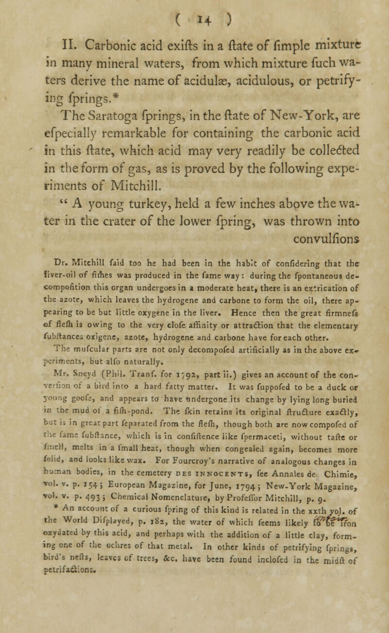 II. Carbonic acid exifts in a flate of fimple mixture in many mineral waters, from which mixture fuch wa- ters derive the name of acidulas, acidulous, or petrify- ing fprings.* The Saratoga fprings, in the ftate of New-York, are efpecially remarkable for containing the carbonic acid in this ftate, which acid may very readily be colledted in the form of gas, as is proved by the following expe- riments of Mitchill.  A young turkey, held a few inches above the wa- ter in the crater of the lower fpring, was thrown into convulfions Dr. Mitchill faid too he had been in the habit of confidering that the liver-oil of firhes was produced in the fame way. during the fpontaneous de- compofition this organ undergoes in a moderate heat, there is an extrication of the azote, which leaves the hydrogene and carbone to form the oil, there ap- pearing to be but little oxygene in the liver. Hence then the great firmnefs of flefti is owing to the very clofe affinity or attraction that the elementary fubftances oxigene, azote, hydrogene and carbone have for each other. The mufcular parts are not only decompofed artificially as in the above ex» pcriments, but alfo naturally. Mr. Sncyd (Phil. Tranf. for 1792, part ii.) gives an account of the con- verfion of a bird into a hard fatty matter. It was fuppofed to be a duck or young goofs, and appears to have undergone its change by lying long buried in the mud ot a fi/h-pond. The fcin retains its original ftruclure exactly, but is in great part feparated from the nefli, though both are nowcompofed of the fame fubftance, which is in confidence like fpermaceti, without tafte or linen, melts in a fmall heat, though when congealed again, becomes more folid, and looks like wax. For Fourcroy's narrative of analogous changes in human bodies, in the cemetery des innocents, fee Annales de Chimie, vol. v. p. 154; European Magazine, for June, 1794; New-York Magazine, vol. v. p. 493; Chemical Nomenclature, by ProfelTor Mitchill, p. 9. * An account of a curious fpring of this kind is related in the xxth vol. of the World Difplayed, p. 182, the water of which feems likely t^beTron oxydated by this acid, and perhaps with the addition of a little clay, form- ing one of the ochres of that metal. In other kinds of petrifying fprings, bird's nefts, leaves of trees, &c. have been found inclofcd in the midft of petrifactions.