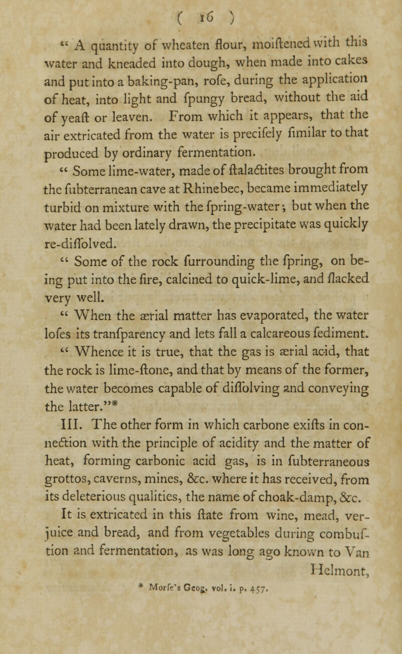 ( i ex )  A quantity of wheaten flour, moiftencd with this water and kneaded into dough, when made into cakes and put into a baking-pan, rofe, during the application of heat, into light and fpungy bread, without the aid of yeaft or leaven. From which it appears, that the air extricated from the water is precifely fimilar to that produced by ordinary fermentation.  Some lime-water, made of ftalactites brought from the fubterranean cave at Rhinebec, became immediately- turbid on mixture with the fpring-water; but when the water had been lately drawn, the precipitate was quickly re-diflblved.  Some of the rock furrounding the fpring, on be- ing put into the fire, calcined to quick-lime, and flacked very well.  When the aerial matter has evaporated, the water lofes its tranfparency and lets fall a calcareous fediment.  Whence it is true, that the gas is aerial acid, that the rock is lime-ftone, and that by means of the former, the water becomes capable of diflblving and conveying the latter.* III. The other form in which carbone exifts in con- nection with the principle of acidity and the matter of heat, forming carbonic acid gas, is in fubterraneous grottos, caverns, mines, &c. where it has received, from its deleterious qualities, the name of choak-damp, &c. It is extricated in this ftate from wine, mead, ver- juice and bread, and from vegetables during combuf- tion and fermentation, as was long ago known to Van Helmont, * Morfe's Geoj. vol. i. p. 457.