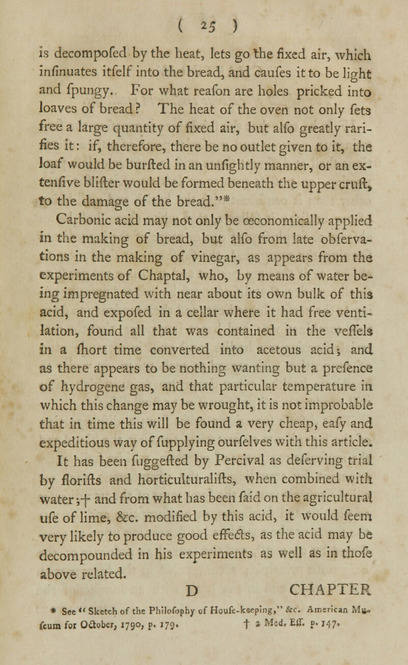 is decompofed by the heat, lets go the fixed air, which insinuates itfelf into the bread, and caufes it to be light and fpungy. For what reafon are holes pricked into loaves of bread ? The heat of the oven not only fets free a large quantity of fixed air, but alfo greatly rari- fies it: if, therefore, there be no outlet given to it, the loaf would be burfted in an unfightly manner, or an ex- tensive blifter would be formed beneath the upper cruft, to the damage of the bread.* Carbonic acid may not only be ceconomically applied in the making of bread, but alfo from late obferva- tions in the making of vinegar, as appears from the experiments of Chaptal, who, by means of water be- ing impregnated with near about its own bulk of this acid, and expofed in a cellar where it had free venti- lation, found all that was contained in the veffels in a fhort time converted into acetous acid; and as there appears to be nothing wanting but a prefence of hydrogene gas, and that particular temperature in which this change may be wrought, it is not improbable that in time this will be found a very cheap, eafy and expeditious way of fupplying ourfelves with this article. It has been fuggefted by Percival as deferving trial by florifts and horticulturalifts, when combined with water yf and from what has been faid on the agricultural ufe of lime, &c. modified by this acid, it would feem very likely to produce good effects, as the acid may be decompounded in his experiments as well as in thofe above related. D CHAPTER * See << Sketch of the Philofophy of Houfe-keeplng, &c. American Mu- ftum for Oftober, 1790, p. 179. t * M;d' EiI« ?• H7»