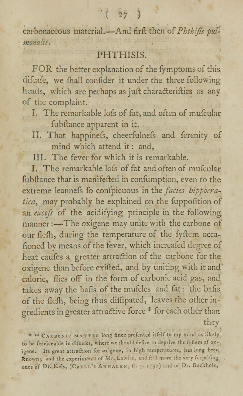 carbonaceous material.—And firft then of Phthifis pti- monalis. PHTHISIS. FOR the better explanation of the fymptoms of this difeafe, we fhall confider it under the three following heads, which are perhaps as juft characteristics as any of the complaint. I. The remarkable lofs of fat, and often of mufcular fubftance apparent in it. II. That happinefs, cheerfulnefs and ferenity of mind which attend it: and, III. The fever for which it is remarkable. I. The remarkable lofs of fat and often of mufcular fubftance that is manifested in confumption, even to the extreme leannefs fo confpicuous in the fades hippocra- tica, may probably be explained on the fuppofition of an excefs of the acidifying principle in the following manner:—The oxigene may unite with the carbone of our flefh, during the temperature of the fyftem occa- fioned by means of the fever, which increafed degree of heat caufes a greater attraction of the carbone for the oxigene than before exifted, and by uniting with it and caloric, flies off in the form of carbonic acid gas, and takes away the bafis of the mufcles and fat: the ban's of the fleih, being thus diffipated, leaves the other in- gredients in greater attractive force * for each other than they * ** Carbonic matter long fir.ee prefented itfelf to my mind as likely to be ferviceable in difeafes, where we mould defire to deprive the fyilem of ox- igene. Its great attraction for oxigene, in high temperatures, has long been ftnown; and the experiments of Mr. Lovvitz, and ftill more the very furprifing