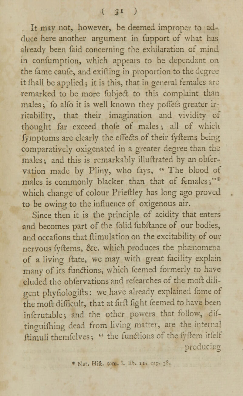 ( 3* ) It may not, however, be deemed improper to ad- duce here another argument in iupport of what has already been faid concerning the exhilaration of mind in confumption, which appears to be dependant on the fame caufe, and exifting in proportion to the degree it mail be applied; it is this, that in general females are remarked to be more fubject to this complaint than males; fo alfo it is well known they poffefs greater ir- ritability, that their imagination and vividity of thought far exceed thofe of males; all of which fymptoms are clearly the effects of their fyftems being comparatively oxigenated in a greater degree than the males; and this is remarkably illuftrated by an obfer- vation made by Pliny, who fays,  The blood of males is commonly blacker than that of females-,* which change of colour Prieftley has long ago proved to be owing to the influence of oxigenous air. Since then it is the principle of acidity that enters and becomes part of the folid fubftance of our bodies, and occafions that ftimulation on the excitability of our nervous fyftems, &c. which produces the phenomena of a living ftate, we may with great facility explain many of its functions, which feemed formerly to have eluded the obfervations and refearches of the moft dili- gent phyfiologifts: we have already explained fome of the mod difficult, that at firft fight feemed to have been infcrutable; and the other powers that follow, dif- tinguifhing dead from living matter, are the internal ftimuli themfelves •,  the functions of the fyftem itfelf producing * Nar. Hift. tcm. i. lit. u. cap. 38.