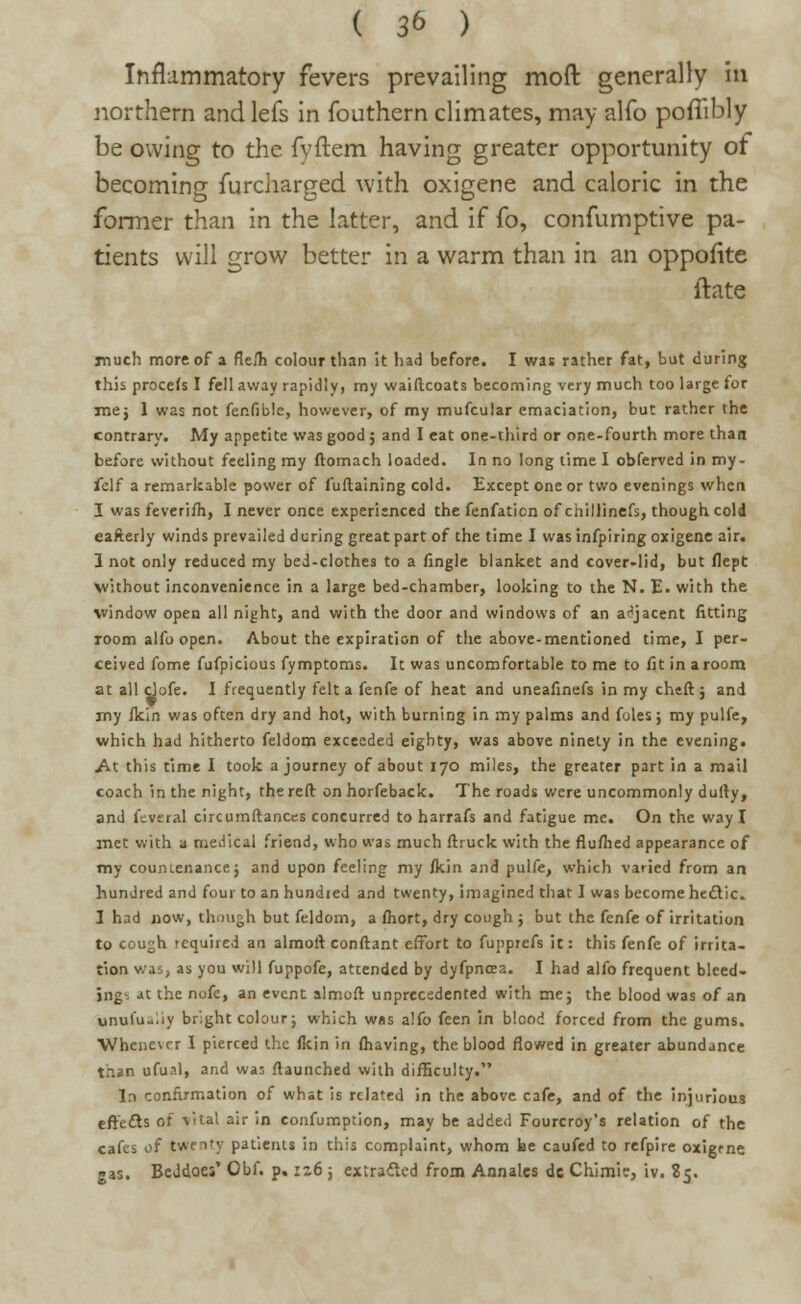 Inflammatory fevers prevailing moft generally in northern andlefs in fouthern climates, may alfo poflibly be owing to the fyftem having greater opportunity of becoming furcharged with oxigene and caloric in the former than in the latter, and if fo, confumptive pa- tients will grow better in a warm than in an oppofite ftate much more of a fleih colour than it had before. I was rather fat, but during this proceis I fell away rapidly, my waiftcoats becoming very much too large for me j 1 was not fenfiblc, however, of my mufcular emaciation, but rather the contrary. My appetite was good ; and I eat one-third or one-fourth more than before without feeling my ftomach loaded. In no long time I obferved in my- felf a remarkable power of fuftaining cold. Except one or two evenings when I was feveriih, I never once experienced the fenfaticn of chillinefs, though cold eafterly winds prevailed during great part of the time I was infpiring oxigene air. 1 not only reduced my bed-clothes to a fingle blanket and cover-lid, but flept without inconvenience in a large bed-chamber, looking to the N. E. with the window open all night, and with the door and windows of an adjacent fitting room alfo open. About the expiration of the above-mentioned time, I per- ceived fome fufpicious fymptoms. It was uncomfortable to me to fit in a room at all clofe. I frequently felt a fenfe of heat and uneafinefs in my cheft; and my fkin was often dry and hot, with burning in my palms and fules; my pulfe, which had hitherto feldom exceeded eighty, was above ninety in the evening. .At this time I took a journey of about 170 miles, the greater part in a mail coach in the night, the reft on horfeback. The roads were uncommonly dully, and feveral circumftances concurred to harrafs and fatigue me. On the way I met with a medical friend, who was much ftruck with the flu/hed appearance of my counLenancej and upon feeling my fkin and pulfe, which varied from an hundred and four to an hundied and twenty, imagined that I was become hectic. I had now, though but feldom, a ftiort, dry cough ; but the fenfe of irritation to cough required an almoft conftant effort to fupprefs it: this fenfe of irrita- tion v.as, as you will fuppofe, attended by dyfpnoea. I had alfo frequent bleed- ing' at the nofe, an event almoft unprecedented with me; the blood was of an unulu-ay bright colour; which was alfo feen in blood forced from the gums. Whene\er I pierced the {kin in {having, the blood flowed in greater abundance than ufual, and wa: {launched with difficulty. In confirmation of what is related in the above cafe, and of the injurious effects of vital air in confumption, may be added Fourcroy's relation of the cafes of twenty patients in this complaint, whom be caufed to refpire oxigrne gas. BeJdoes' Obf. p. zz6 ; extracted from Annates dc Chimie, iv. 85.