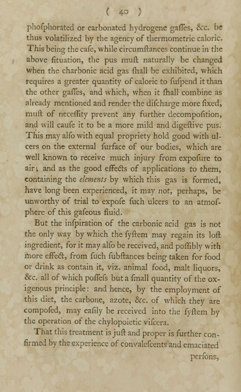 ( 4° ) phofphorated or carbonated hydrogene gaffes, &c. be thus volatilized by the agency of thermometric caloric. This being the cafe, while circumftances continue in the above fituation, the pus mud naturally be changed when the charbonic acid gas fhall be exhibited, which requires a greater quantity of caloric to fufpend it than the other gafTes, and which, when it fhall combine as already mentioned and render the difcharge more fixed, muft of neceflity prevent any further decomposition, and will caufe it to be a more mild and digeftivc pus. This may alfo with equal propriety hold good with ul- cers on the external furface of our bodies, which are well known to receive much injury from expofure to air; and as the good effects of applications to them, containing the elements by which this gas is formed, have long been experienced, it may not, perhaps, be unworthy of trial to expofe fuch ulcers to an atmof- phere of this gafeous fluid. But the infpiration of the carbonic acid gas is not the only way by which the fyftem may regain its loft ingredient, for it may alfo be received, and poffibly with more effecl:, from fuch fubftances being taken for food or drink as contain it, viz. animal food, malt liquors, &c. all of which poffefs but a fmall quantity of the ox- igenous principle: and hence, by the employment of this diet, the carbone, azote, &c. of which they are compofed, may eafily be received into the fyftem by the operation of the chylopoietic vifcera. That this treatment is juft and proper is further con- firmed by the experience of convalefcents and emaciated perfons,