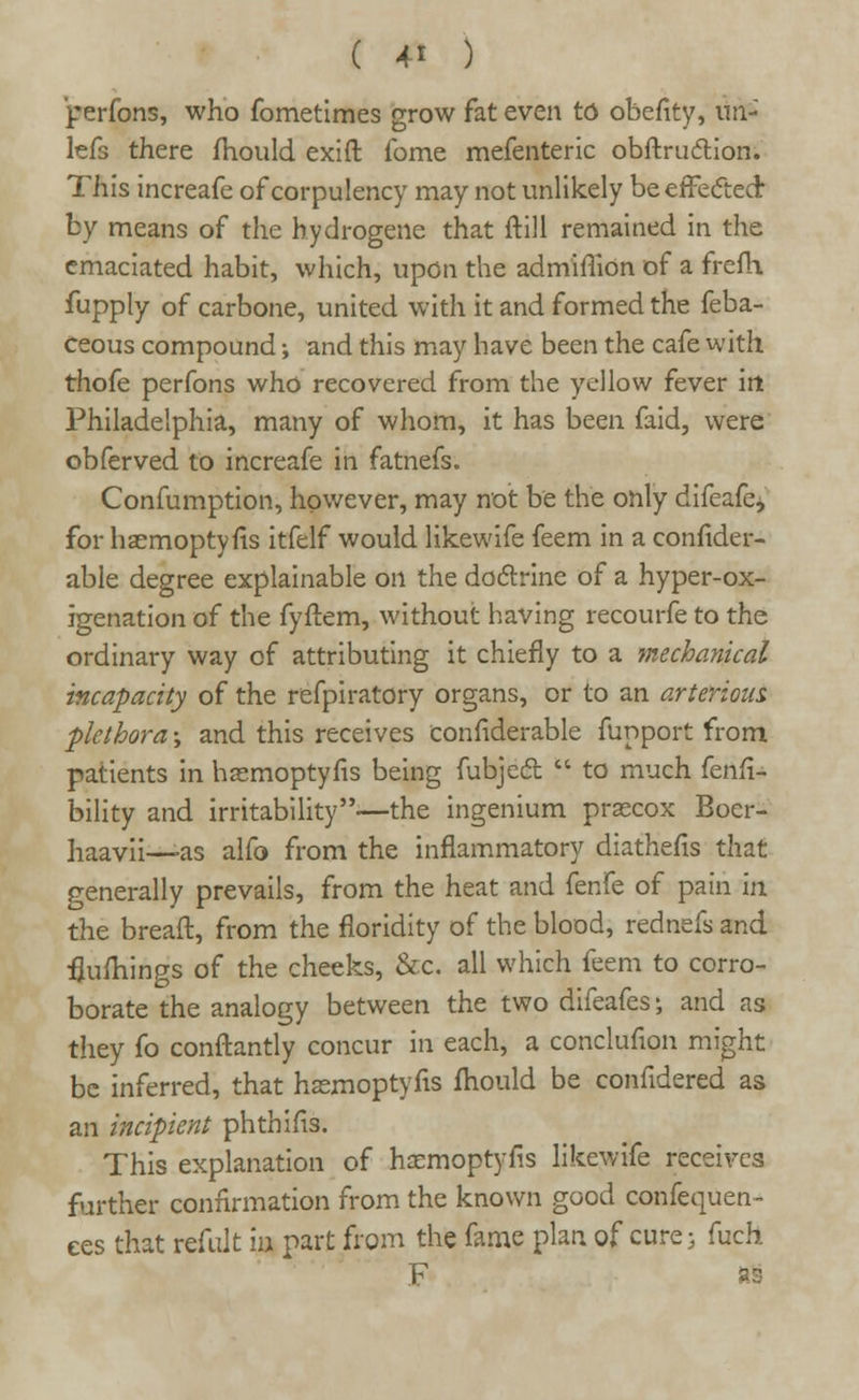 perfons, who fometimes grow fat even to obefity, im- lefs there mould exift fome mefenteric obftrudtion. This increafe of corpulency may not unlikely be effected by means of the hydrogene that ftill remained in the emaciated habit, which, upon the admimon of a frefh fupply of carbone, united with it and formed the feba- ceous compound; and this may have been the cafe with thofe perfons who recovered from the yellow fever irt Philadelphia, many of whom, it has been faid, were obferved to increafe in fatnefs. Confumption, however, may not be the only difeafe, for hasmoptyfls itfelf would likewife feem in a confider- able degree explainable on the doctrine of a hyper-ox- igenation of the fyftem, without having recourfe to the ordinary way of attributing it chiefly to a mechanical incapacity of the refpiratory organs, or to an arterious plethora; and this receives confiderable funport from patients in hasmoptyfis being fubject  to much fetal-* bility and irritability-—the ingenium praecox Boer- haavii—as alfo from the inflammatory diathefis that generally prevails, from the heat and fenfe of pain in the breaft, from the floridity of the blood, rednefs and flufhings of the cheeks, &c. all which feem to corro- borate the analogy between the two difeafes \ and as they fo conftantly concur in each, a conclufion might be inferred, that haemoptyfis fliould be confidered as an incipient phthifis. This explanation of haemoptyfis likewife receives further confirmation from the known good confequen- ees that refillt m part from the fame plan of cure; fuch F