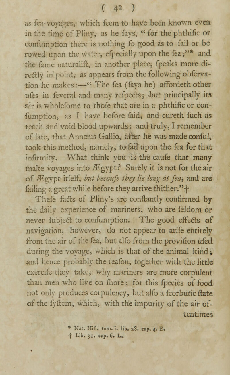 as fea-voyages, which feem to have been known even in the time of Pliny, as he fays,  for the phthific or confumption there is nothing {o good as to fail or be rowed upon the water, efpecially upon the fea •,* and the fame naturalift, in another place, fpeaks more di- rectly in point, as appears from the following obferva- tion he makes:— The fea (fays he) affordeth other ufes in feveral and many refpecls; but principally its air is wholefome to thofe that are m a phthific or con- fumption, as I have before faid, and cureth fuch as reach and void blood upwards: and truly, I remember of late, that Annasus Gallio, after he was made conful, took this method, namely, to fail upon the fea for that infirmity. What think you is the caufe that many make voyages into JEgypt ? Surely it is not for the air of ./Egypt itfelf, but becaufe they lie long at fea, and are failing a great while before they arrive thither.-f- Thefe facts of Pliny's are conftantly confirmed by the daily experience of mariners, who are feldom or never fubject to confumption. The good effects of navigation, however, do not appear to arife entirely from the air of the fea, but alfo from the provifion ufed during the voyage, which is that of the animal kind \ and hence probably the reafon, together with the little exercife they take, why mariners are more corpulent than men who live on more; for this fpecies of food not only produces corpulency, but alfo a fcorbutic ftate of the fyftem, which, with the impurity of the air of- tentimes • Nat. Hift. torn. i. lib. aS. cap. 4, E. -j Lib. 31. cap. 6. L.