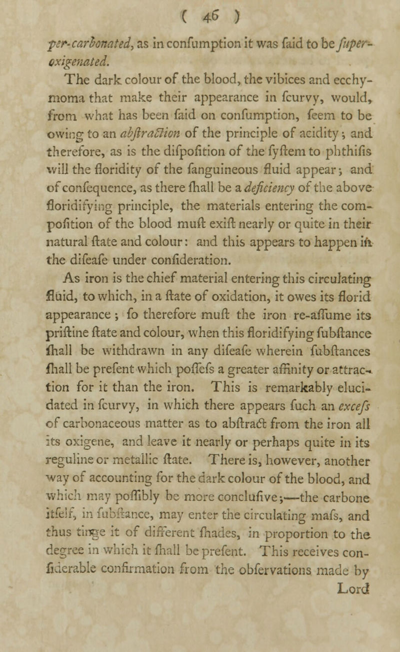( 4* ) per-carbonated, as in confumption it was faid to htfuper- oxigenated. The dark colour of the blood, the vibices and ecchy- moma that make their appearance in fcurvy, would, from what has been faid on confumption, feem to be owing to an abftraclion of the principle of acidity •, and therefore, as is the difpofition of the fyftem to phthifis will the floridity of the fanguineous fluid appear-, and of confequence, as there mall be a. deficiency of the above floridifying principle, the materials entering the com- pofition of the blood muft exift nearly or quite in their natural ftate and colour: and this appears to happen \i\ the difeafe under confideration. As iron is the chief material entering this circulating fluid, to which, in a ftate of oxidation, it owes its florid appearance ; fo therefore muft the iron re-afiume its priftine ftate and colour, when this floridifying fubftance fhall be withdrawn in any difeafe wherein fubftances (hall be prefent which poflefs a greater affinity or attract tion for it than the iron. This is remarkably eluci- dated in fcurvy, in which there appears fuch an cxcefs of carbonaceous matter as to abftract from the iron all its oxigene, and leave it nearly or perhaps quite in its reguline or metallic ftate. There is, however, another way of accounting for the dark colour of the blood, and which may poflibly be more conclusive;—the carbone itfelf, in fubftance, may enter the circulating mafs, and thus tinge it of different fnades, in proportion to the degree in which it fliall be prefent. This receives con- fiderable confirmation from the obfervations made by Lord