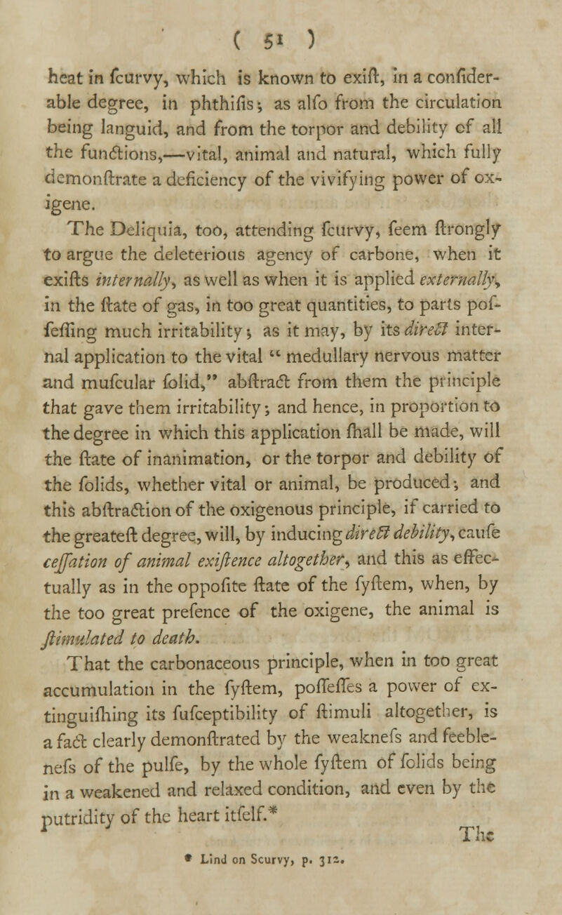 heat in fcurvy, which is known to exift, in a consider- able degree, in phthiuV, as alfo from the circulation being languid, and from the torpor and debility of all the functions,—vital, animal and natural, which fully dcmonftrate a deficiency of the vivifying power of ox- igene. The Deliquia, too, attending fcurvy, feem ftrongly to argue the deleterious agency of carbone, when it exifts internally', as well as when it is applied externally, In the ftate of gas, in too great quantities, to parts pof- feffing much irritability •, as it may, by its direft inter- nal application to the vital  medullary nervous matter and mufcular folid, abftract from them the principle that gave them irritability; and hence, in proportion to the degree in which this application mail be made, will the ftate of inanimation, or the torpor and debility of the folids, whether vital or animal, be produced-, and this abftraclion of the oxigenous principle, if carried to the greateft degree, will, by inducingdireff debility, caufe cejfation of animal exiftence altogether, and this as effec- tually as in the oppofite ftate of the fyftem, when, by the too great prefence of the oxigene, the animal is Jlimulated to death. That the carbonaceous principle, when in too great accumulation in the fyftem, pofTeftes a power of ex- tinguifhing its fufceptibility of ftimuli altogether, is a fad clearly demonftrated by the weaknefs and feeble- nefs of the pulfe, by the whole fyftem of folids being in a weakened and relaxed condition, and even by the putridity of the heart itfelf.* * Lind on Scurvy, p. 312.