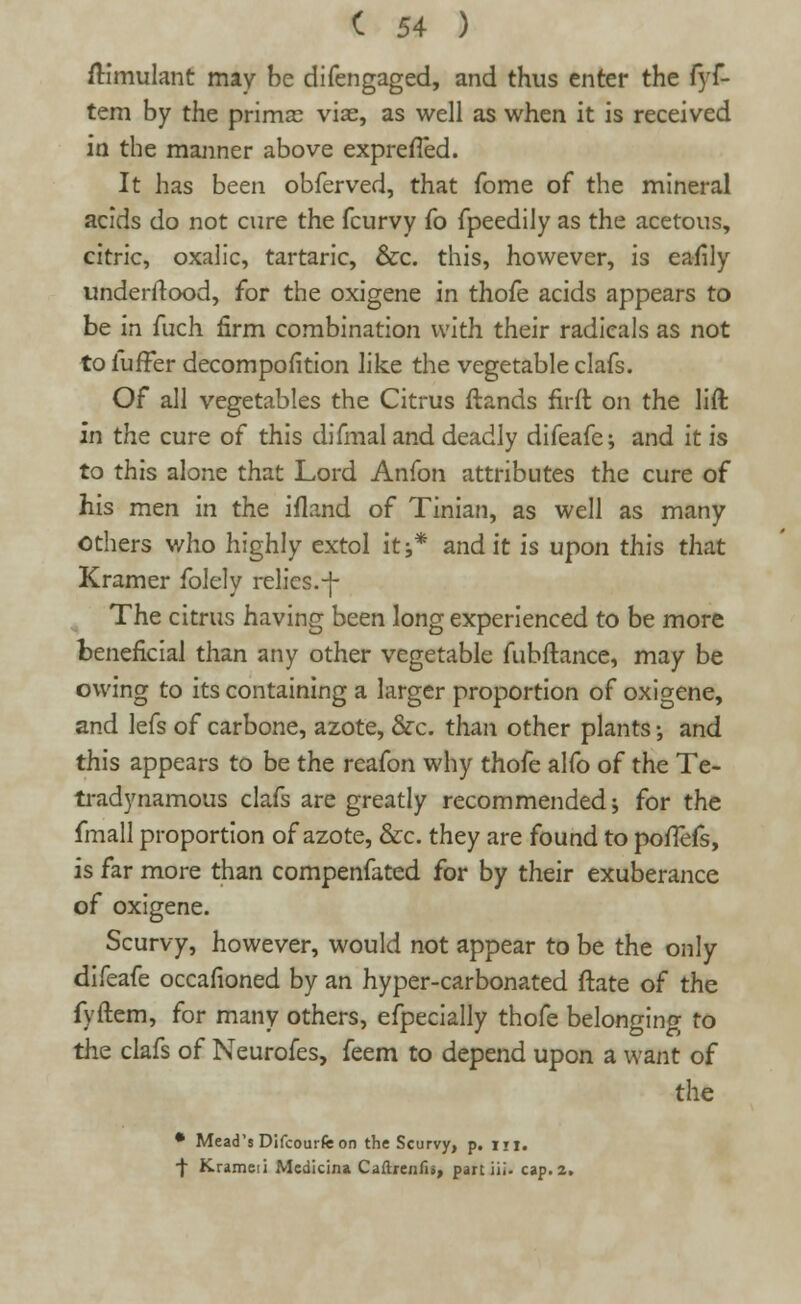 ftimulant may be difengaged, and thus enter the fyf- tem by the prima? viae, as well as when it is received in the manner above exprefTed. It has been obferved, that fome of the mineral acids do not cure the fcurvy fo fpeedily as the acetous, citric, oxalic, tartaric, &c. this, however, is eafily underrtood, for the oxigene in thofe acids appears to be in fuch firm combination with their radicals as not to fuffer decomposition like the vegetable clafs. Of all vegetables the Citrus ftands fit-ft on the lift in the cure of this difmal and deadly difeafe; and it is to this alone that Lord Anfon attributes the cure of his men in the ifland of Tinian, as well as many others who highly extol it;* and it is upon this that Kramer folely relics.-j- The citrus having been long experienced to be more beneficial than any other vegetable fubftance, may be owing to its containing a larger proportion of oxigene, and lefs of carbone, azote, &c. than other plants -, and this appears to be the reafon why thofe alfo of the Te- tradynamous clafs are greatly recommended; for the fmall proportion of azote, &c. they are found to pofTefs, is far more than compenfated for by their exuberance of oxigene. Scurvy, however, would not appear to be the only difeafe occafioned by an hyper-carbonated ftate of the fyftem, for many others, efpecially thofe belonging to the clafs of Neurofes, feem to depend upon a want of the • Mead's Difcourfe on the Scurvy, p. m. f Krameii Mcdicina Caflreiifij, part ill. cap. 2.