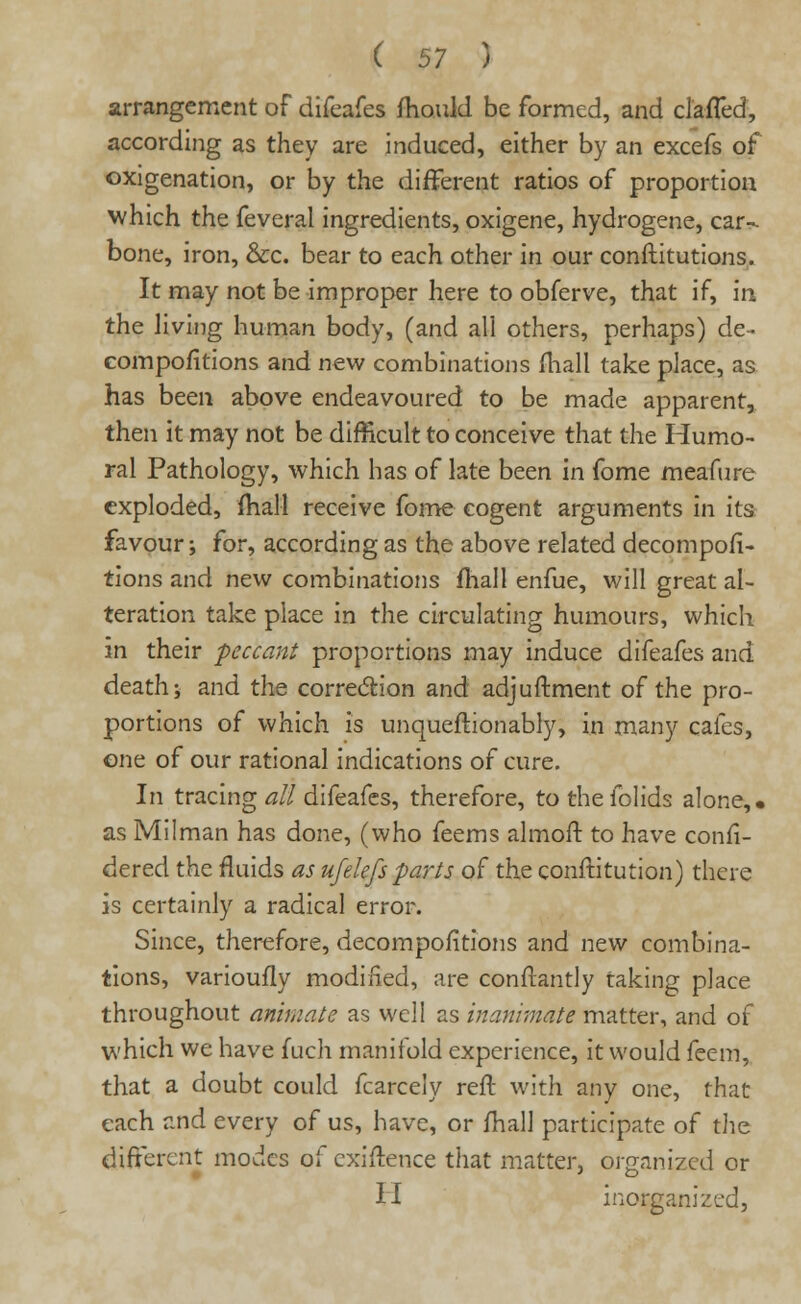 arrangement of difeafes mould be formed, and clafled, according as they are induced, either by an excefs of oxigenation, or by the different ratios of proportion which the feveral ingredients, oxigene, hydrogene, car- bone, iron, &c. bear to each other in our conftitutions. It may not be improper here to obferve, that if, in the living human body, (and all others, perhaps) de- compofltions and new combinations mall take place, as has been above endeavoured to be made apparent, then it may not be difficult to conceive that the Humo- ral Pathology, which has of late been in fome meafure exploded, mall receive fome cogent arguments in its favour; for, according as the above related decompofi- tions and new combinations mail enfue, will great al- teration take place in the circulating humours, which in their peccant proportions may induce difeafes and death; and the correction and adjustment of the pro- portions of which is unqueftionably, in many cafes, one of our rational indications of cure. In tracing all difeafes, therefore, to thefolids alone,, as Milman has done, (who feems almoft to have confi- dered the fluids as ufelefsparts of the constitution) there is certainly a radical error. Since, therefore, decompositions and new combina- tions, varioufly modified, are constantly taking place throughout animate as well as inanimate matter, and of which we have fuch manifold experience, it would feem, that a doubt could fcarcely reft with any one, that each and every of us, have, or fhall participate of the different modes of cxiftence that matter, organized or II inoijganized,