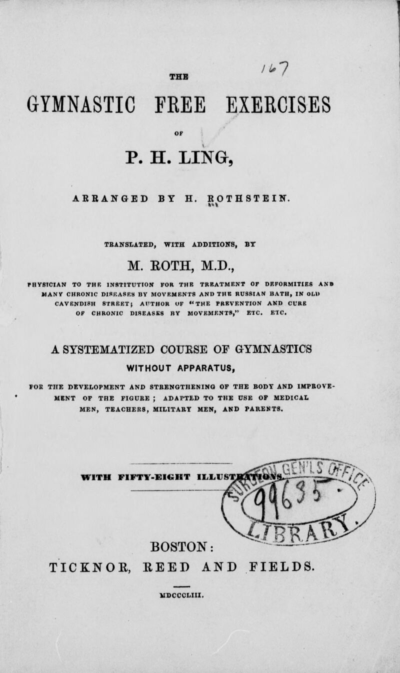 THB /*7 GYMNASTIC FREE EXERCISES P. H. LINO, ARRANGED BY H. ROTHSTEIN. TRANSLATED, WITH ADDITION'S, BT M. BOTH, M.D., fHYSTCIAN TO THE INSTITUTION FOR THB TREATMENT OF DEFORMITIES ANB MANY CHRONIC DISF.A8ES BY MOVEMENTS AND THE RUSSIAN BATH, IN OLD CAVENDISH STREET; AUTHOR OF THE PREVENTION AND CURE OF CHRONIC DISEASES BY MOVEMENTS, ETC. ETC, A SYSTEMATIZED COURSE OF GYMNASTICS WITHOUT APPARATUS, FOR THE DEVELOPMENT AND STRENGTHENING OF THE BODY AND IMPROVE- MENT OF THE FIGURE ; ADAPTED TO THE USE OF MEDICAL MEN, TEACHERS, MILITARY MEN, AND PARENTS. WITH FIFTY-SIGHT I^M'STjaraTlOIVS., BOSTON: TICINOE, BEED AND FIELDS.