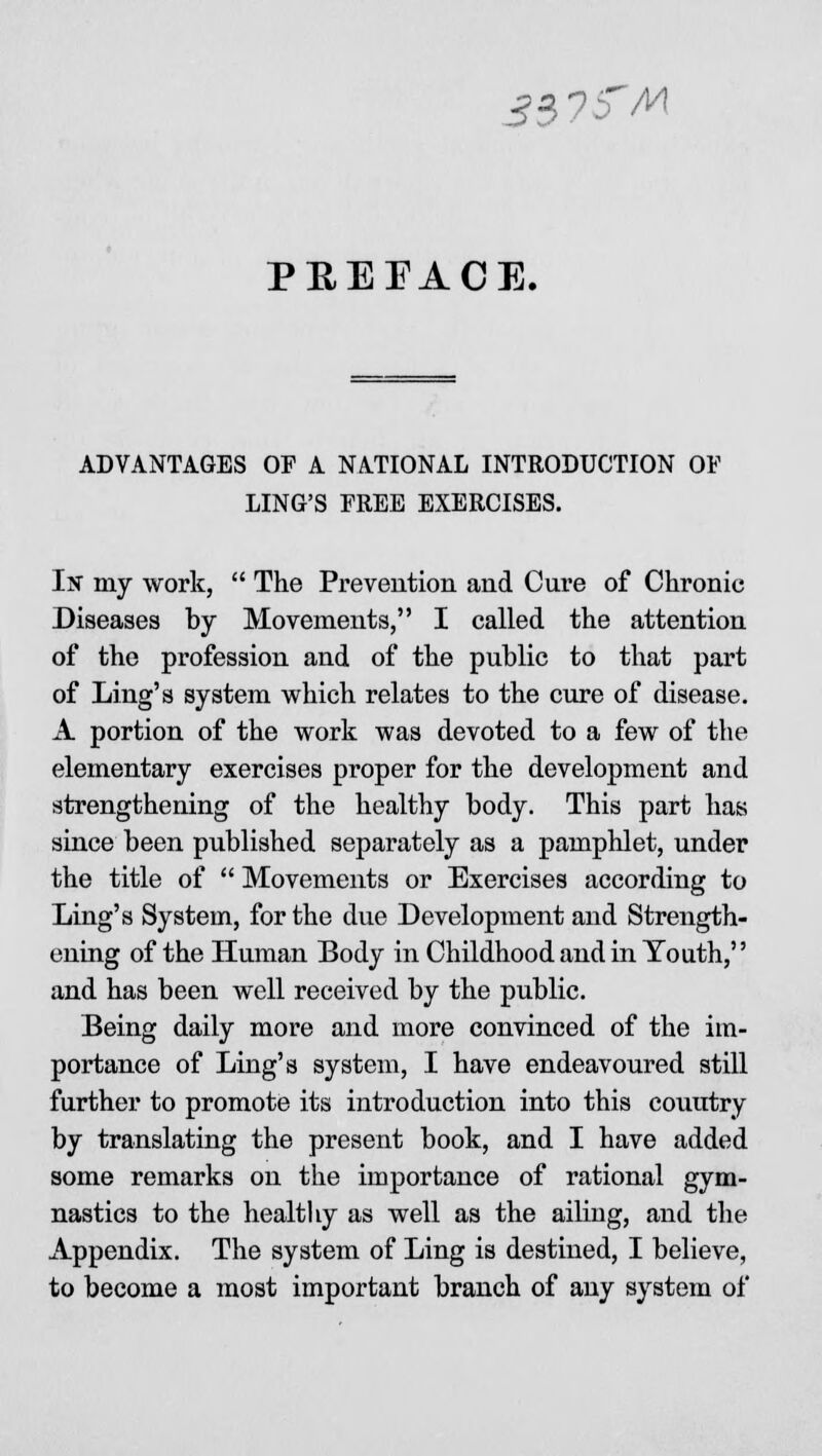 3$7fM PREFACE. ADVANTAGES OP A NATIONAL INTRODUCTION OF LING'S FREE EXERCISES. In my work,  The Prevention and Cure of Chronic Diseases by Movements, I called the attention of the profession and of the public to that part of Ling's system which relates to the cure of disease. A portion of the work was devoted to a few of the elementary exercises proper for the development and strengthening of the healthy body. This part has since been published separately as a pamphlet, under the title of  Movements or Exercises according to Ling's System, for the due Development and Strength- ening of the Human Body in Childhood and in Youth, and has been well received by the public. Being daily more and more convinced of the im- portance of Ling's system, I have endeavoured still further to promote its introduction into this country by translating the present book, and I have added some remarks on the importance of rational gym- nastics to the healthy as well as the ailing, and the Appendix. The system of Ling is destined, I believe, to become a most important branch of any system of