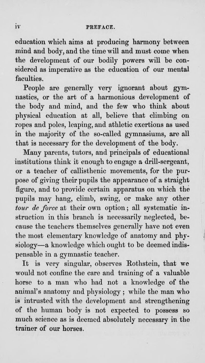 education which aims at producing harmony between mind and body, and the time will and must come when the development of our bodily powers will be con- sidered as imperative as the education of our mental faculties. People are generally very ignorant about gym- nastics, or the art of a harmonious development of the body and mind, and the few who think about physical education at all, believe that climbing on ropes and poles, leaping, and athletic exertions as used in the majority of the so-called gymnasiums, are all that is necessary for the development of the body. Many parents, tutors, and principals of educational institutions think it enough to engage a drill-sergeant, or a teacher of callisthenic movements, for the pur- pose of giving their pupils the appearance of a straight figure, and to provide certain apparatus on which the pupils may hang, climb, swing, or make any other tour de force at their own option; all systematic in- struction in this branch is necessarily neglected, be- cause the teachers themselves generally have not even the most elementary knowledge of anatomy and phy- siology—a knowledge which ought to be deemed indis- pensable in a gymnastic teacher. It is very singular, observes Rothstein, that we would not confine the care and training of a valuable horse to a man who had not a knowledge of the animal's anatomy and physiology ; while the man who is intrusted with the development and strengthening of the human body is not expected to possess so much science as is deemed absolutely necessary in the trainer of our horses.