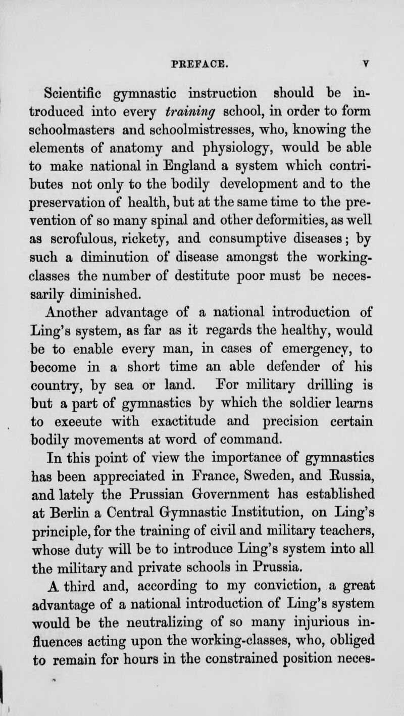 Scientific gymnastic instruction should be in- troduced into every training school, in order to form schoolmasters and schoolmistresses, who, knowing the elements of anatomy and physiology, would be able to make national in England a system which contri- butes not only to the bodily development and to the preservation of health, but at the same time to the pre- vention of so many spinal and other deformities, as well as scrofulous, rickety, and consumptive diseases; by such a diminution of disease amongst the working- classes the number of destitute poor must be neces- sarily diminished. Another advantage of a national introduction of Ling's system, as far as it regards the healthy, would be to enable every man, in cases of emergency, to become in a short time an able defender of his country, by sea or land. For military drilling is but a part of gymnastics by which the soldier learns to exeeute with exactitude and precision certain bodily movements at word of command. In this point of view the importance of gymnastics has been appreciated in France, Sweden, and Russia, and lately the Prussian Government has established at Berlin a Central Gymnastic Institution, on Ling's principle, for the training of civil and military teachers, whose duty will be to introduce Ling's system into all the military and private schools in Prussia. A third and, according to my conviction, a great advantage of a national introduction of Ling's system would be the neutralizing of so many injurious in- fluences acting upon the working-classes, who, obliged to remain for hours in the constrained position neces-