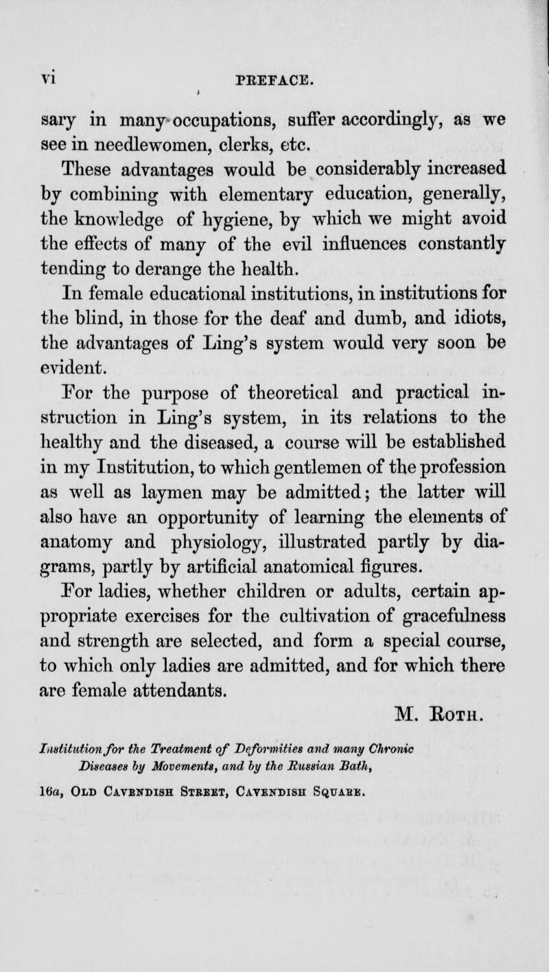 sary in many • occupations, suffer accordingly, as we see in needlewomen, clerks, etc. These advantages would be considerably increased by combining with elementary education, generally, the knowledge of hygiene, by which we might avoid the effects of many of the evil influences constantly tending to derange the health. In female educational institutions, in institutions for the blind, in those for the deaf and dumb, and idiots, the advantages of Ling's system would very soon be evident. For the purpose of theoretical and practical in- struction in Ling's system, in its relations to the healthy and the diseased, a course will be established in my Institution, to which gentlemen of the profession as well as laymen may be admitted; the latter will also have an opportunity of learning the elements of anatomy and physiology, illustrated partly by dia- grams, partly by artificial anatomical figures. For ladies, whether children or adults, certain ap- propriate exercises for the cultivation of gracefulness and strength are selected, and form a special course, to which only ladies are admitted, and for which there are female attendants. M. Roth. Institution for the Treatment of Deformities and many Chronic Diseases by Movements, and by the Russian Bath, 16a, Old Cavendish Street, Cavendish Squabk.