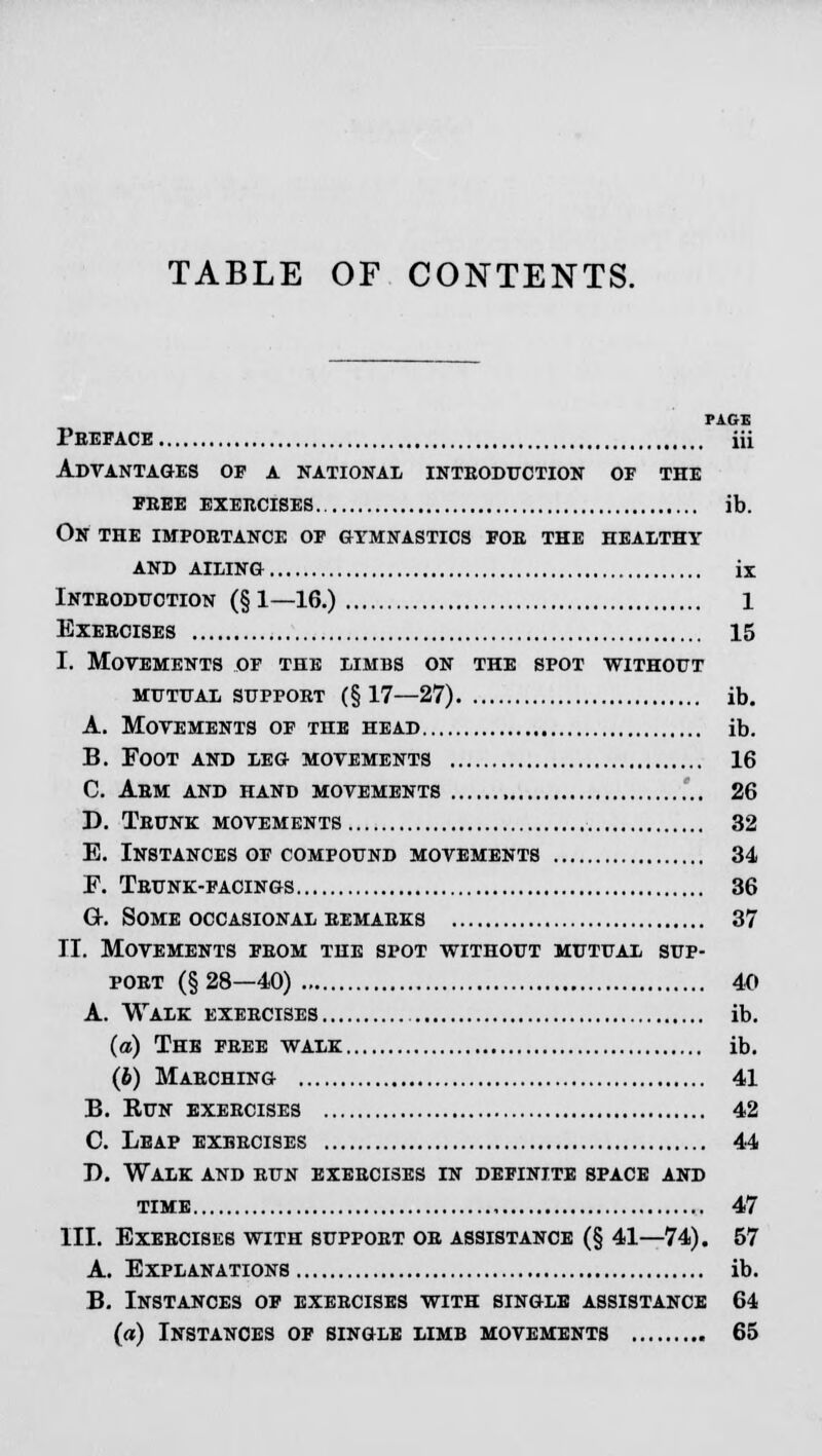 PAGE Preface iii Advantages of a national introduction of the FREE EXERCISES ib. On the importance of gymnastics for the healthy AND AILING ix Introduction (§1—16.) 1 Exercises 15 I. Movements of the limbs on the spot without mutual support (§17—27) ib. A. Movements of the head ib. B. Foot and leg movements 16 C. Arm and hand movements 26 D. Trunk movements 32 E. Instances of compound movements 34 F. Trunk-facings 36 Or. Some occasional remarks 37 II. Movements from the spot without mutual sup- port (§28—40) 40 A. Walk exercises ib. (a) The free walk ib. (b) Marching 41 B. Run exercises 42 C. Leap exercises 44 I). Walk and run exercises in definite space and time , 47 III. Exercises with support or assistance (§ 41—74). 57 A. Explanations ib. B. Instances of exercises with single assistance 64 (a) Instances of single limb movements 65