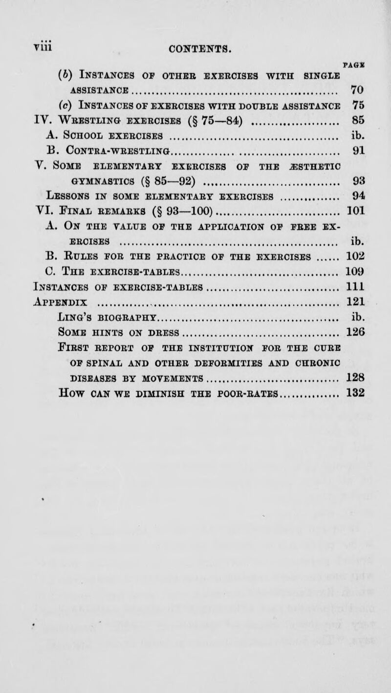 PAGE (6) Instances of othbb exercises with single assistance 70 (c) Instances of exercises with double assistance 75 IV. Wrestling exercises (§ 75—84) 85 A. School exercises ib. B. Contra-wrestling 91 V. Some elementary exercises of the jesthetic GYMNASTICS (§ 85—92) 93 Lessons in some elementary exercises 94 VI. Final remarks (§93—100) 101 A. On the value of the application of free ex- ercises ib. B. EULES FOR THE PRACTICE OF THE EXERCISES 102 C. THE EXERCISE-TABLES 109 Instances of exercise-tables Ill Appendix 121 Ling's biography ib. Some hints on dress 126 First report of the institution for the cure of spinal and other deformities and chronic diseases by movements 128 how can we diminish the poor-rates 132