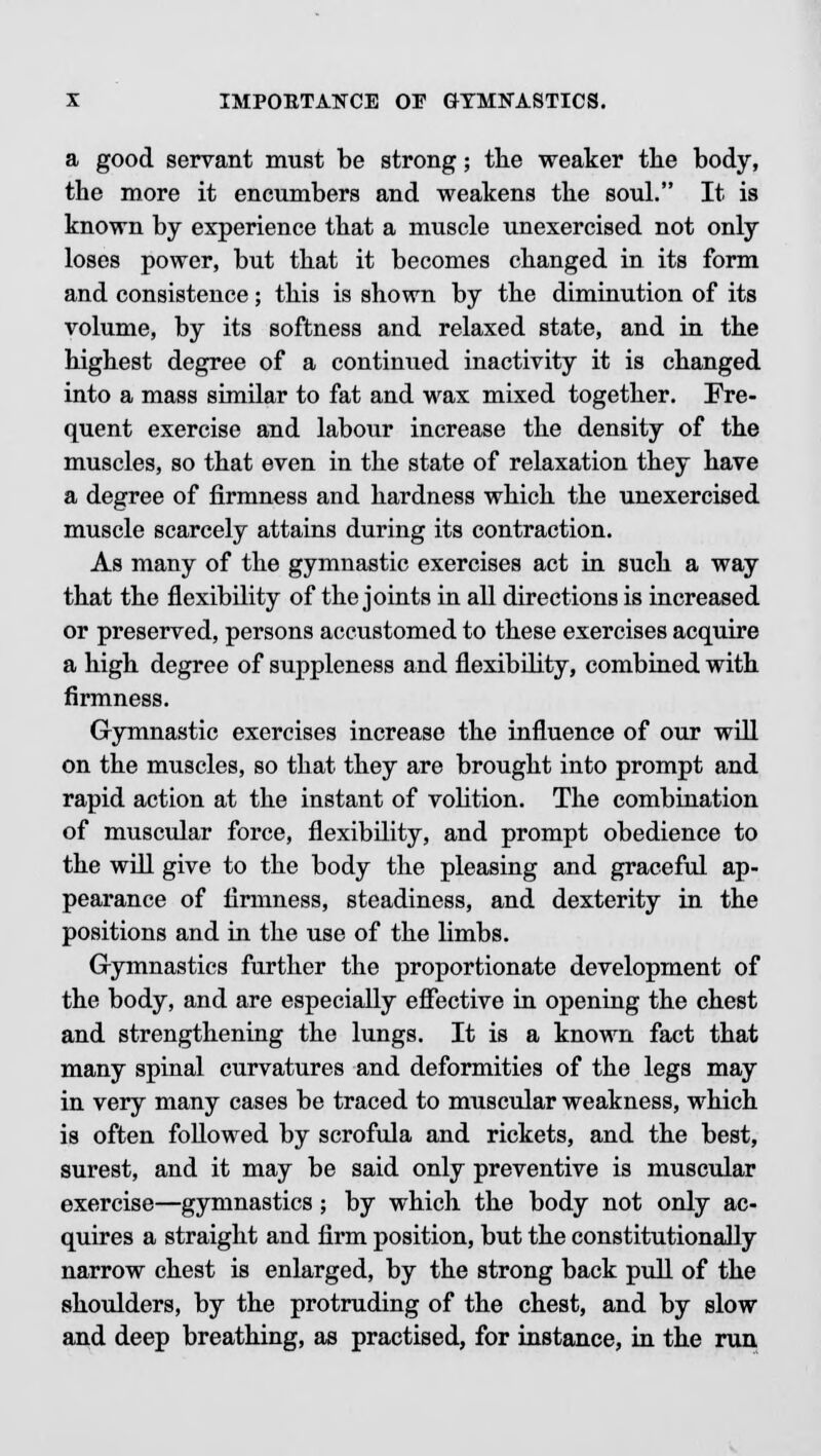 a good servant must be strong; the weaker the body, the more it encumbers and weakens the soul. It is known by experience that a muscle unexercised not only loses power, but that it becomes changed in its form and consistence; this is shown by the diminution of its volume, by its softness and relaxed state, and in the highest degree of a continued inactivity it is changed into a mass similar to fat and wax mixed together. Fre- quent exercise and labour increase the density of the muscles, so that even in the state of relaxation they have a degree of firmness and hardness which the unexercised muscle scarcely attains during its contraction. As many of the gymnastic exercises act in such a way that the flexibility of the joints in all directions is increased or preserved, persons accustomed to these exercises acquire a high degree of suppleness and flexibility, combined with firmness. Gymnastic exercises increase the influence of our will on the muscles, so that they are brought into prompt and rapid action at the instant of volition. The combination of muscular force, flexibility, and prompt obedience to the will give to the body the pleasing and graceful ap- pearance of firmness, steadiness, and dexterity in the positions and in the use of the limbs. Gymnastics further the proportionate development of the body, and are especially effective in opening the chest and strengthening the lungs. It is a known fact that many spinal curvatures and deformities of the legs may in very many cases be traced to muscular weakness, which is often followed by scrofula and rickets, and the best, surest, and it may be said only preventive is muscular exercise—gymnastics ; by which the body not only ac- quires a straight and firm position, but the constitutionally narrow chest is enlarged, by the strong back pull of the shoulders, by the protruding of the chest, and by slow and deep breathing, as practised, for instance, in the run