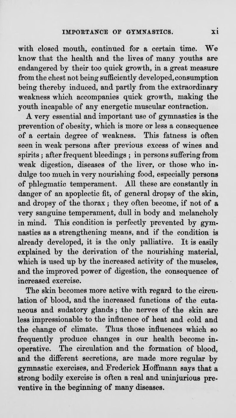 with closed mouth, continued for a certain time. We know that the health and the lives of many youths are endangered by their too quick growth, in a great measure from the chest not being sufficiently developed, consumption being thereby induced, and partly from the extraordinary weakness which accompanies quick growth, making the youth incapable of any energetic muscular contraction. A very essential and important use of gymnastics is the prevention of obesity, which is more or less a consequence of a certain degree of weakness. This fatness is often seen in weak persons after previous excess of wines and spirits ; after frequent bleedings ; in persons suffering from weak digestion, diseases of the liver, or those who in- dulge too much in very nourishing food, especially persons of phlegmatic temperament. All these are constantly in danger of an apoplectic fit, of general dropsy of the skin, and dropsy of the thorax; they often become, if not of a very sanguine temperament, dull in body and melancholy in mind. This condition is perfectly prevented by gym- nastics as a strengthening means, and if the condition is already developed, it is the only palliative. It is easily explained by the derivation of the nourishing material, which is used up by the increased activity of the muscles, and the improved power of digestion, the consequence of increased exercise. The skin becomes more active with regard to the circu- lation of blood, and the increased functions of the cuta- neous and sudatory glands; the nerves of the skin are less impressionable to the influence of heat and cold and the change of climate. Thus those influences which so frequently produce changes in our health become in- operative. The circulation and the formation of blood, and the different secretions, are made more regular by gymnastic exercises, and Frederick Hoffmann says that a strong bodily exercise is often a real and uninjurious pre- ventive in the beginning of many diseases.