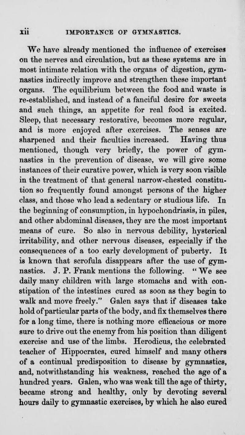 We have already mentioned the influence of exercises on the nerves and circulation, but as these systems are in most intimate relation with the organs of digestion, gym- nastics indirectly improve and strengthen these important organs. The equilibrium between the food and waste is re-established, and instead of a fanciful desire for sweets and such things, an appetite for real food is excited. Sleep, that necessary restorative, becomes more regular, and is more enjoyed after exercises. The senses are sharpened and their faculties increased. Having thus mentioned, though very briefly, the power of gym- nastics in the prevention of disease, we will give some instances of their curative power, which is very soon visible in the treatment of that general narrow-chested constitu- tion so frequently found amongst persons of the higher class, and those who lead a sedentary or studious life. In the beginning of consumption, in hypochondriasis, in piles, and other abdominal diseases, they are the most important means of cure. So also in nervous debility, hysterical irritability, and other nervous diseases, especially if the consequences of a too early development of puberty. It is known that scrofula disappears after the use of gym- nastics. J. P. Frank mentions the following.  We see daily many children with large stomachs and with con- stipation of the intestines cured as soon as they begin to walk and move freely. Galen says that if diseases take hold of particular parts of the body, and fix themselves there for a long time, there is nothing more efficacious or more sure to drive out the enemy from his position than diligent exercise and use of the limbs. Herodicus, the celebrated teacher of Hippocrates, cured himself and many others of a continual predisposition to disease by gymnastics, and, notwithstanding his weakness, reached the age of a hundred years. Galen, who was weak till the age of thirty, became strong and healthy, only by devoting several hours daily to gymnastic exercises, by which he also cured