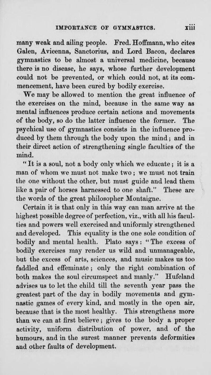 many weak and ailing people. Fred. Hoffmann, who cites Galen, Avicenna, Sanctorius, and Lord Bacon, declares gymnastics to be almost a universal medicine, because there is no disease, he says, whose further development could not be prevented, or which could not, at its com- mencement, have been cured by bodily exercise. We may be allowed to mention the great influence of the exercises on the mind, because in the same way as mental influences produce certain actions and movements of the body, so do the latter influence the former. The psychical use of gymnastics consists in the influence pro- duced by them through the body upon the mind; and in their direct action of strengthening single faculties of the mind.  It is a soul, not a body only which we educate; it is a man of whom we must not make two ; we must not train the one without the other, but must guide and lead them like a pair of horses harnessed to one shaft. These are the words of the great philosopher Montaigne. Certain it is that only in this way can man arrive at the highest possible degree of perfection, viz., with all his facul- ties and powers well exercised and uniformly strengthened and developed. This equality is the one sole condition of bodily and mental health. Plato says :  The excess of bodily exercises may render us wild and unmanageable, but the excess of arts, sciences, and music makes us too faddled and effeminate ; only the right combination of both makes the soul circumspect and manly. Hufeland advises us to let the child till the seventh year pass the greatest part of the day in bodily movements and gym- nastic games of every kind, and mostly in the open air, because that is the most healthy. This strengthens more than we can at first believe; gives to the body a proper activity, uniform distribution of power, and of the humours, and in the surest manner prevents deformities and other faults of development.