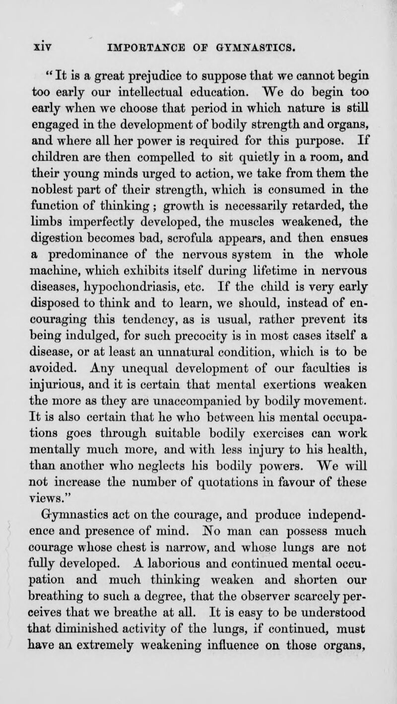  It is a great prejudice to suppose that we cannot begin too early our intellectual education. We do begin too early when we choose that period in which nature is still engaged in the development of bodily strength and organs, and where all her power is required for this purpose. If children are then compelled to sit quietly in a room, and their young minds urged to action, we take from them the noblest part of their strength, which is consumed in the function of thinking ; growth is necessarily retarded, the limbs imperfectly developed, the muscles weakened, the digestion becomes bad, scrofula appears, and then ensues a predominance of the nervous system in the whole machine, which exhibits itself during lifetime in nervous diseases, hypochondriasis, etc. If the child is very early disposed to think and to learn, we should, instead of en- couraging this tendency, as is usual, rather prevent its being indulged, for such precocity is in most cases itself a disease, or at least an unnatural condition, which is to be avoided. Any unequal development of our faculties is injurious, and it is certain that mental exertions weaken the more as they are unaccompanied by bodily movement. It is also certain that he who between his mental occupa- tions goes through suitable bodily exercises can work mentally much more, and with less injury to his health, than another who neglects his bodily powers. We will not increase the number of quotations in favour of these views. Gymnastics act on the courage, and produce independ- ence and presence of mind. No man can possess much courage whose chest is narrow, and whose lungs are not fully developed. A laborious and continued mental occu- pation and much thinking weaken and shorten our breathing to such a degree, that the observer scarcely per- ceives that we breathe at all. It is easy to be understood that diminished activity of the lungs, if continued, must have an extremely weakening influence on those organs.