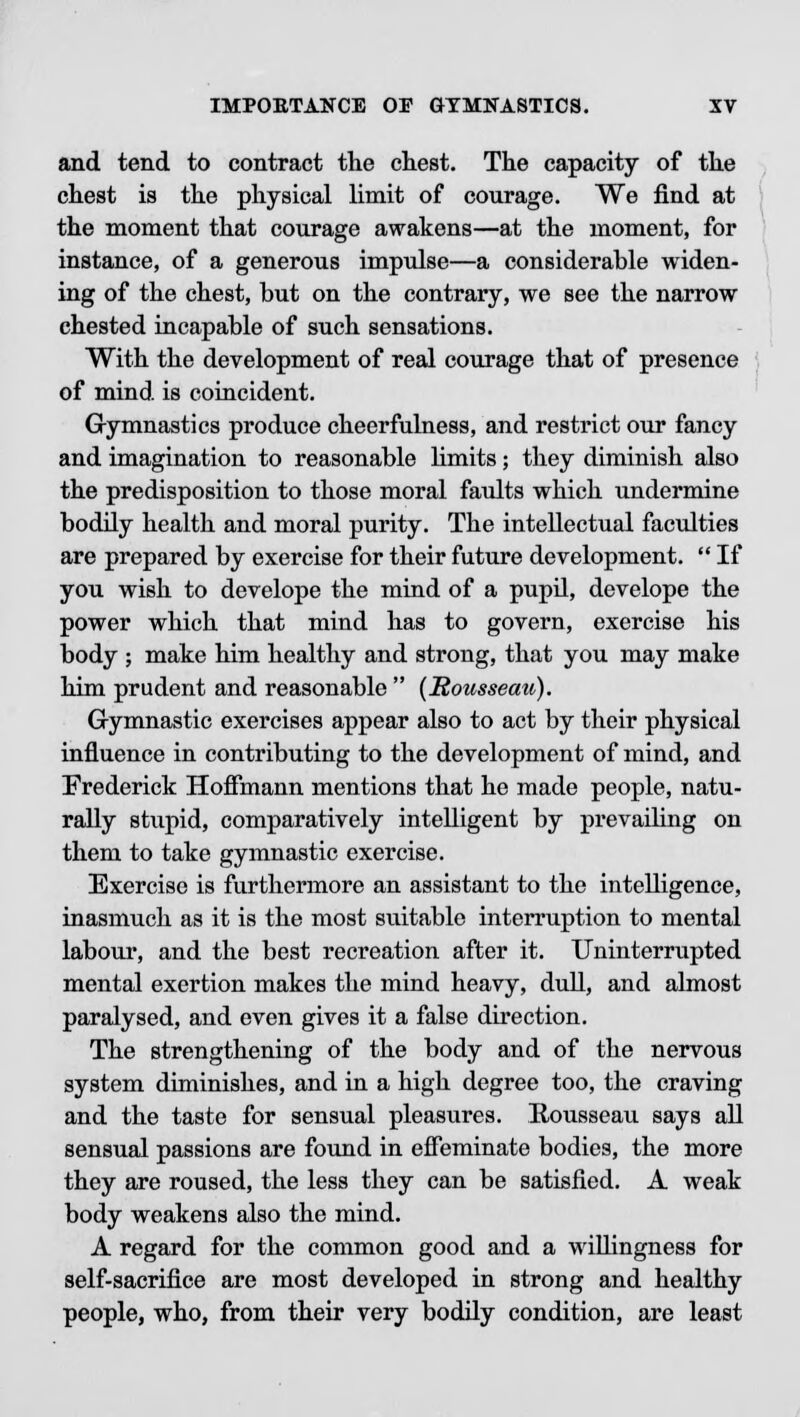 and tend to contract the chest. The capacity of the chest is the physical limit of courage. We find at the moment that courage awakens—at the moment, for instance, of a generous impulse—a considerable widen- ing of the chest, but on the contrary, we see the narrow chested incapable of such sensations. With the development of real courage that of presence of mind is coincident. Gymnastics produce cheerfulness, and restrict our fancy and imagination to reasonable limits; they diminish also the predisposition to those moral faults which undermine bodily health and moral purity. The intellectual faculties are prepared by exercise for their future development.  If you wish to develope the mind of a pupil, develope the power which that mind has to govern, exercise his body ; make him healthy and strong, that you may make him prudent and reasonable  (Rousseau). Gymnastic exercises appear also to act by their physical influence in contributing to the development of mind, and Frederick Hoffmann mentions that he made people, natu- rally stupid, comparatively intelligent by prevailing on them to take gymnastic exercise. Exercise is furthermore an assistant to the intelligence, inasmuch as it is the most suitable interruption to mental labour, and the best recreation after it. Uninterrupted mental exertion makes the mind heavy, dull, and almost paralysed, and even gives it a false direction. The strengthening of the body and of the nervous system diminishes, and in a high degree too, the craving and the taste for sensual pleasures. Rousseau says all sensual passions are found in effeminate bodies, the more they are roused, the less they can be satisfied. A weak body weakens also the mind. A regard for the common good and a willingness for self-sacrifice are most developed in strong and healthy people, who, from their very bodily condition, are least
