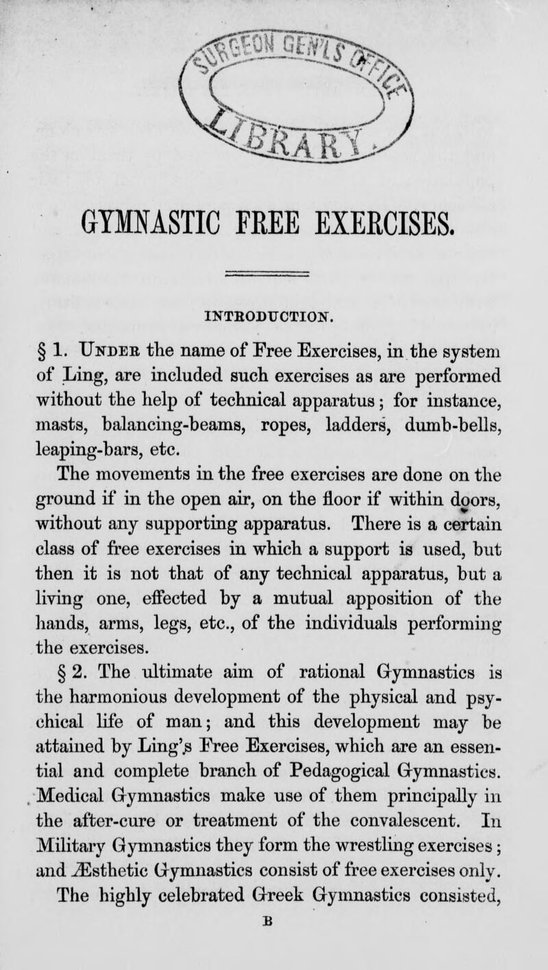 GYMNASTIC FREE EXERCISES. INTBODUCTION. § 1. Under the name of Free Exercises, in the system of Ling, are included such exercises as are performed without the help of technical apparatus; for instance, masts, balancing-beams, ropes, ladders, dumb-bells, leaping-bars, etc. The movements in the free exercises are done on the ground if in the open air, on the floor if within doors, without any supporting apparatus. There is a certain class of free exercises in which a support is used, but then it is not that of any technical apparatus, but a living one, effected by a mutual apposition of the hands, arms, legs, etc., of the individuals performing the exercises. § 2. The ultimate aim of rational Gymnastics is the harmonious development of the physical and psy- chical life of man; and this development may be attained by Ling'.s Free Exercises, which are an essen- tial and complete branch of Pedagogical Gymnastics. Medical Gymnastics make use of them principaDy in the after-cure or treatment of the convalescent. In Military Gymnastics they form the wrestling exercises; and ^Esthetic Gymnastics consist of free exercises only. The highly celebrated Greek Gymnastics consisted,