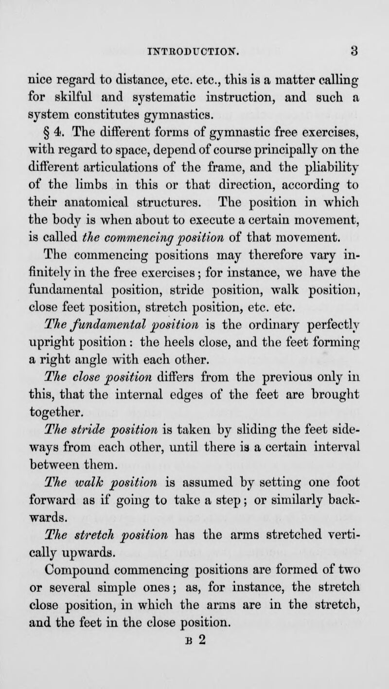 nice regard to distance, etc. etc., this is a matter calling for skilful and systematic instruction, and such a system constitutes gymnastics. § 4. The different forms of gymnastic free exercises, with regard to space, depend of course principally on the different articulations of the frame, and the pliability of the limbs in this or that direction, according to their anatomical structures. The position in which the body is when about to execute a certain movement, is called the commencing position of that movement. The commencing positions may therefore vary in- finitely in the free exercises; for instance, we have the fundamental position, stride position, walk position, close feet position, stretch position, etc. etc. The fundamental position is the ordinary perfectly upright position: the heels close, and the feet forming a right angle with each other. The close position differs from the previous only in this, that the internal edges of the feet are brought together. The stride position is taken by sliding the feet side- ways from each other, until there is a certain interval between them. The walk position is assumed by setting one foot forward as if going to take a step; or similarly back- wards. The stretch position has the arms stretched verti- cally upwards. Compound commencing positions are formed of two or several simple ones; as, for instance, the stretch close position, in which the arms are in the stretch, and the feet in the close position. B 2